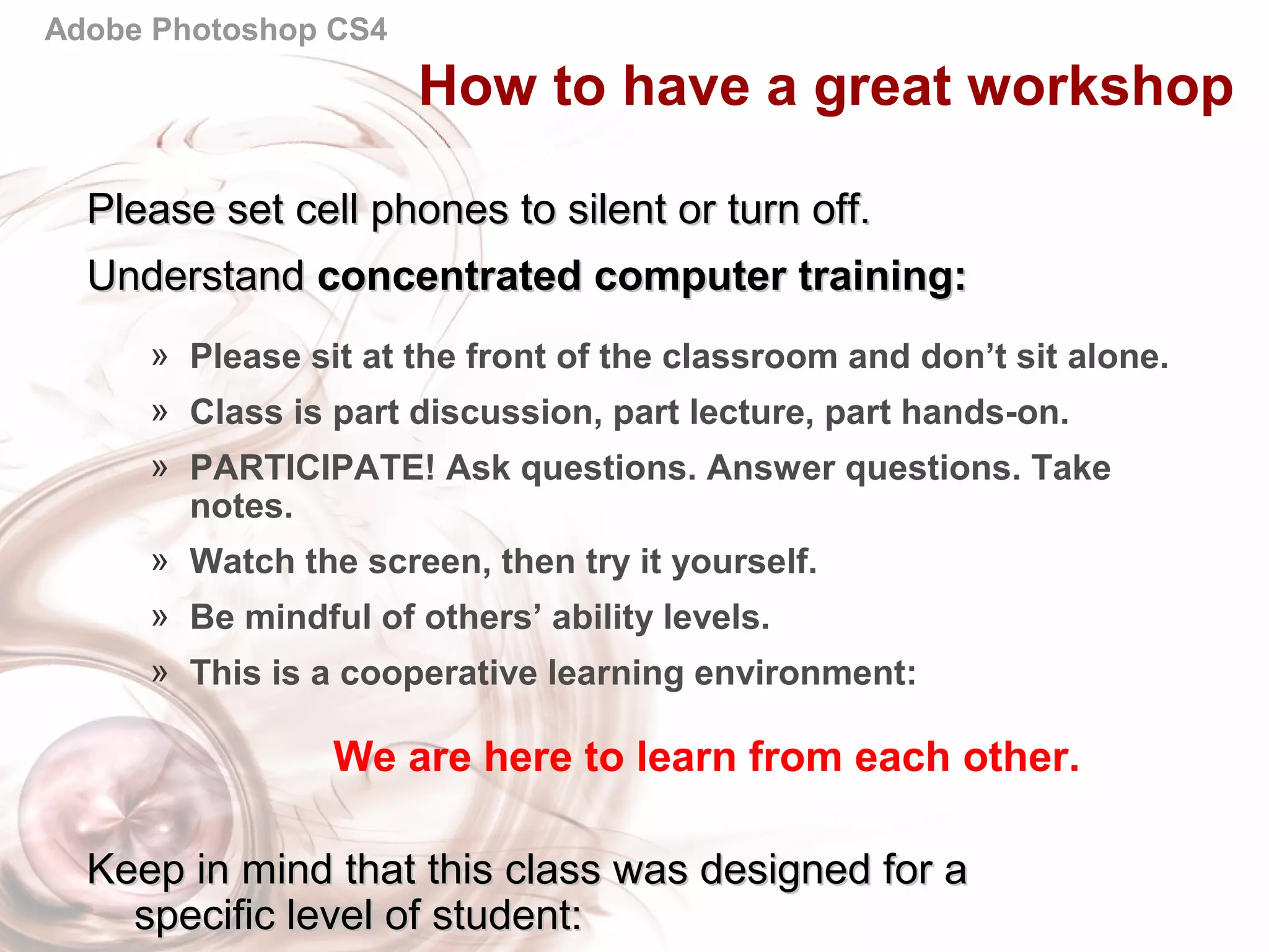 Adobe Photoshop CS4
Please set cell phones to silent or turn off.Please set cell phones to silent or turn off.
UnderstandUnderstand concentrated computer training:concentrated computer training:
» Please sit at the front of the classroom and don’t sit alone.
» Class is part discussion, part lecture, part hands-on.
» PARTICIPATE! Ask questions. Answer questions. Take
notes.
» Watch the screen, then try it yourself.
» Be mindful of others’ ability levels.
» This is a cooperative learning environment:
We are here to learn from each other.
Keep in mind that this class was designed for aKeep in mind that this class was designed for a
specific level of student:specific level of student:
How to have a great workshop
 