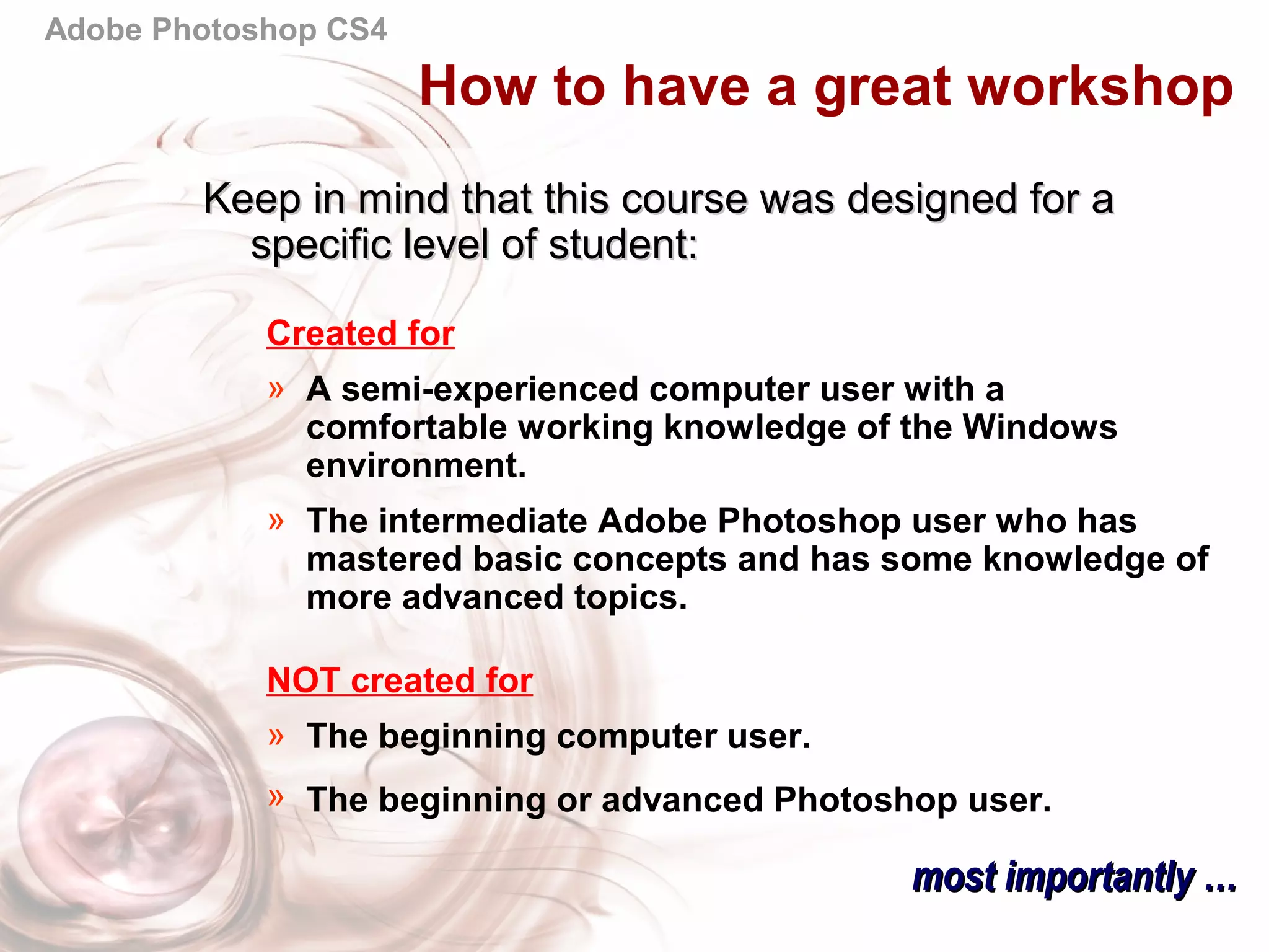 Adobe Photoshop CS4
Keep in mind that this course was designed for aKeep in mind that this course was designed for a
specific level of student:specific level of student:
Created for
» A semi-experienced computer user with a
comfortable working knowledge of the Windows
environment.
» The intermediate Adobe Photoshop user who has
mastered basic concepts and has some knowledge of
more advanced topics.
NOT created for
» The beginning computer user.
» The beginning or advanced Photoshop user.
most importantly …most importantly …
How to have a great workshop
 