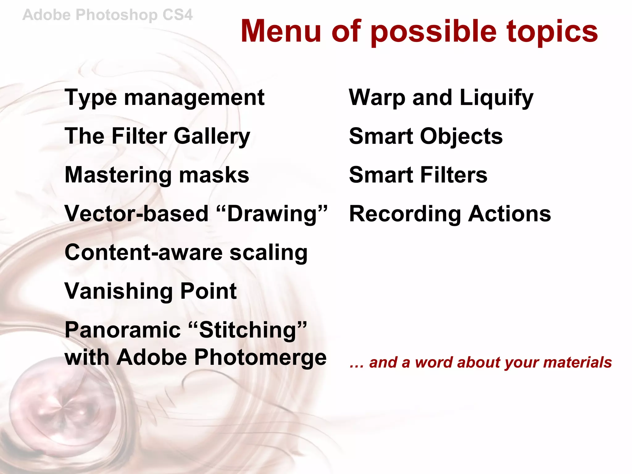 Adobe Photoshop CS4
Menu of possible topics
Warp and Liquify
Smart Objects
Smart Filters
Recording Actions
… and a word about your materials
Type management
The Filter Gallery
Mastering masks
Vector-based “Drawing”
Content-aware scaling
Vanishing Point
Panoramic “Stitching”
with Adobe Photomerge
 