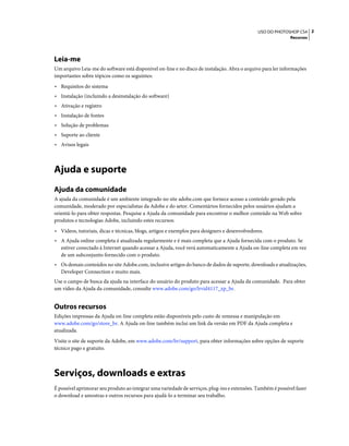2USO DO PHOTOSHOP CS4
Recursos
Leia-me
Um arquivo Leia-me do software está disponível on-line e no disco de instalação. Abra o arquivo para ler informações
importantes sobre tópicos como os seguintes:
• Requisitos do sistema
• Instalação (incluindo a desinstalação do software)
• Ativação e registro
• Instalação de fontes
• Solução de problemas
• Suporte ao cliente
• Avisos legais
Ajuda e suporte
Ajuda da comunidade
A ajuda da comunidade é um ambiente integrado no site adobe.com que fornece acesso a conteúdo gerado pela
comunidade, moderado por especialistas da Adobe e do setor. Comentários fornecidos pelos usuários ajudam a
orientá-lo para obter respostas. Pesquise a Ajuda da comunidade para encontrar o melhor conteúdo na Web sobre
produtos e tecnologias Adobe, incluindo estes recursos:
• Vídeos, tutoriais, dicas e técnicas, blogs, artigos e exemplos para designers e desenvolvedores.
• A Ajuda online completa é atualizada regularmente e é mais completa que a Ajuda fornecida com o produto. Se
estiver conectado à Internet quando acessar a Ajuda, você verá automaticamente a Ajuda on-line completa em vez
de um subconjunto fornecido com o produto.
• Os demais conteúdos no site Adobe.com, inclusive artigos do banco de dados de suporte, downloads e atualizações,
Developer Connection e muito mais.
Use o campo de busca da ajuda na interface do usuário do produto para acessar a Ajuda da comunidade. Para obter
um vídeo da Ajuda da comunidade, consulte www.adobe.com/go/lrvid4117_xp_br.
Outros recursos
Edições impressas da Ajuda on-line completa estão disponíveis pelo custo de remessa e manipulação em
www.adobe.com/go/store_br. A Ajuda on-line também inclui um link da versão em PDF da Ajuda completa e
atualizada.
Visite o site de suporte da Adobe, em www.adobe.com/br/support, para obter informações sobre opções de suporte
técnico pago e gratuito.
Serviços, downloads e extras
É possível aprimorar seu produto ao integrar uma variedade de serviços, plug-ins e extensões. Também é possível fazer
o download e amostras e outros recursos para ajudá-lo a terminar seu trabalho.
 