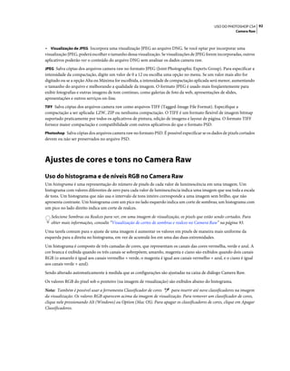 92USO DO PHOTOSHOP CS4
Camera Raw
• Visualização de JPEG Incorpora uma visualização JPEG ao arquivo DNG. Se você optar por incorporar uma
visualização JPEG, poderá escolher o tamanho dessa visualização. Se visualizações de JPEG forem incorporadas, outros
aplicativos poderão ver o conteúdo do arquivo DNG sem analisar os dados camera raw.
JPEG Salva cópias dos arquivos camera raw no formato JPEG (Joint Photographic Experts Group). Para especificar a
intensidade da compactação, digite um valor de 0 a 12 ou escolha uma opção no menu. Se um valor mais alto for
digitado ou se a opção Alta ou Máxima for escolhida, a intensidade de compactação aplicada será menor, aumentando
o tamanho do arquivo e melhorando a qualidade da imagem. O formato JPEG é usado mais freqüentemente para
exibir fotografias e outras imagens de tom contínuo, como galerias de foto da web, apresentações de slides,
apresentações e outros serviços on-line.
TIFF Salva cópias dos arquivos camera raw como arquivos TIFF (Tagged-Image File Format). Especifique a
compactação a ser aplicada: LZW, ZIP ou nenhuma compactação. O TIFF é um formato flexível de imagem bitmap
suportado praticamente por todos os aplicativos de pintura, edição de imagens e layout de página. O formato TIFF
fornece maior compactação e compatibilidade com outros aplicativos do que o formato PSD.
Photoshop Salva cópias dos arquivos camera raw no formato PSD. É possível especificar se os dados de pixels cortados
devem ou não ser preservados no arquivo PSD.
Ajustes de cores e tons no Camera Raw
Uso do histograma e de níveis RGB no Camera Raw
Um histograma é uma representação do número de pixels de cada valor de luminescência em uma imagem. Um
histograma com valores diferentes de zero para cada valor de luminescência indica uma imagem que usa toda a escala
de tons. Um histograma que não usa o intervalo de tons inteiro corresponde a uma imagem sem brilho, que não
apresenta contraste. Um histograma com um pico no lado esquerdo indica um corte de sombras; um histograma com
um pico no lado direito indica um corte de realces.
Selecione Sombras ou Realces para ver, em uma imagem de visualização, os pixels que estão sendo cortados. Para
obter mais informações, consulte “Visualização de cortes de sombras e realces no Camera Raw” na página 93.
Uma tarefa comum para o ajuste de uma imagem é aumentar os valores em pixels de maneira mais uniforme da
esquerda para a direita no histograma, em vez de acumulá-los em uma das duas extremidades.
Um histograma é composto de três camadas de cores, que representam os canais das cores vermelha, verde e azul. A
cor branca é exibida quando os três canais se sobrepõem; amarelo, magenta e ciano são exibidos quando dois canais
RGB (o amarelo é igual aos canais vermelho + verde, o magenta é igual aos canais vermelho + azul, e o ciano é igual
aos canais verde + azul).
Sendo alterado automaticamente à medida que as configurações são ajustadas na caixa de diálogo Camera Raw.
Os valores RGB do pixel sob o ponteiro (na imagem de visualização) são exibidos abaixo do histograma.
Nota: Também é possível usar a ferramenta Classificador de cores para inserir até nove classificadores na imagem
da visualização. Os valores RGB aparecem acima da imagem de visualização. Para remover um classificador de cores,
clique nele pressionando Alt (Windows) ou Option (Mac OS). Para apagar os classificadores de cores, clique em Apagar
Classificadores.
 