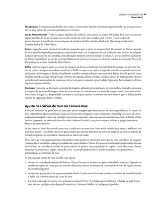 96USO DO PHOTOSHOP CS4
Camera Raw
Recuperação Tenta recuperar detalhes dos realces. Camera Raw O pode reconstruir alguns detalhes de áreas nas quais
um ou dois canais de cores são cortados para o branco.
Luz de Preenchimento Tenta recuperar detalhes das sombras, sem clarear os pretos. O Camera Raw pode reconstruir
alguns detalhes de áreas nas quais um ou dois canais de cores são cortados para o preto. O uso da Luz de
preenchimento é semelhante ao uso da parte de sombras do filtro Sombra/Realce do Photoshop ou do efeito
Sombra/Realce do After Effects.
Pretos Especifica quais níveis de entrada são mapeados para o preto na imagem final. O aumento de Pretos expande
as áreas que são mapeadas para o preto, o que muitas vezes cria a impressão de um contraste mais intenso na imagem.
A maior alteração está nas sombras, com alterações menores nos tons médios e realces. O uso do controle deslizante
de Pretos é semelhante ao uso do controle deslizante de pontos pretos para os níveis de entrada no comando Níveis do
Photoshop ou o efeito Níveis do After Effects.
Brilho Ajusta o aspecto claro ou escuro da imagem, de forma semelhante à propriedade Exposição. No entanto, em
vez de cortar a imagem em realces e sombras, o Brilho compacta os realces e expande as sombras quando o controle
deslizante é movido para a direita. Geralmente, a melhor maneira de usar esse controle é definir a escala geral de tonas
configurando Exposição, Recuperação e Pretos; em seguida, defina o Brilho. Grandes ajustes de brilho podem afetar o
corte de sombras ou realces, de modo que talvez você queira reajustar a propriedade Exposição, Recuperação ou Pretos
depois de ajustar o Brilho.
Contraste Aumenta ou diminui o contraste da imagem, afetando principalmente os tons médios. Quando o contraste
é aumentado, as áreas da imagem meio escuras tornam-se mais escuras e as áreas da imagem meio claras tornam-se
mais claras. Em geral, a propriedade Contraste é usada para ajustar o contraste dos tons médios após a definição dos
valores de Exposição, Pretos e Brilho.
Ajuste das curvas de tons no Camera Raw
Utilize os controles na guia Curva de tons para ajustar imagens após fazer ajustes de tons na guia Básico. As curvas de
tons representam alterações feitas à escala de tons de uma imagem. O eixo horizontal representa os valores dos tons
originais da imagem (valores de entrada) com preto à esquerda e valores progressivamente mais claros à direita. O eixo
vertical representa os valores de tons alterados (valores de saída), com preto na parte inferior e progressivamente,
branco na parte superior.
Se um ponto da curva for movido para cima, a saída será um tom mais claro; se for movido para baixo, a saída será um
tom mais escuro. Uma linha reta de 45 graus indica que não há alterações na curva de resposta de tons: os valores de
entrada originais correspondem exatamente ao valores de saída.
Use a curva de tons na guia aninhada Paramétrico para ajustar os valores em intervalos de tons específicos na imagem.
As áreas da curva afetadas pelas propriedades da região (Realces, Claros, Escuros ou Sombras) dependem do local onde
você definiu os controles de divisão na parte inferior do gráfico. As propriedades da região central (Escuros e Claros)
afetam principalmente a região centra da curva. As propriedades Realce e Sombras afetam principalmente as
extremidades do intervalo de tons.
❖ Para ajustar curvas de tons, escolha uma opção:
• Arraste os controles deslizantes de Realces, Claros, Escuros ou Sombras na guia aninhada Paramétrico. Expanda ou
recolha as regiões da curva que os controles deslizantes afetam arrastando os controles do divisor de regiões no eixo
horizontal do gráfico.
• Arraste um ponto na curva na guia aninhada Ponto. Conforme você arrasta o ponto, os valores de tons de Entrada
e Saída são exibidos abaixo da curva de tons.
• Escolha uma opção no menu Curva da guia aninhada Ponto. A configuração escolhida é refletida na guia Ponto,
mas não nas configurações da guia Paramétrico. Contraste Médio é a configuração padrão.
 