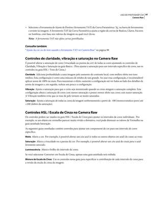 97USO DO PHOTOSHOP CS4
Camera Raw
• Selecione a Ferramenta de Ajuste de Destino (ferramenta TAT) da Curva Paramétrica na barra de ferramentas
e arraste na imagem. A ferramenta TAT da Curva Paramétrica ajusta a região de curvas de Realces, Claros, Escuros
ou Sombras, com base nos valores da imagem na qual você clicou.
Nota: A ferramenta TAT não afeta curvas pontilhadas.
Consulte também
“Ajuste da cor ou do tom usando a ferramenta TAT no Camera Raw” na página 98
Controles de claridade, vibração e saturação no Camera Raw
É possível alterar a saturação de cores (vivacidade ou pureza da cor) de todas as cores ajustando os controles de
Claridade, Vibração e Saturação na guia Básico. (Para ajustar a saturação para um intervalo específico de cores, use os
controles na guia HSL / Tons de Cinza.)
Claridade Adiciona profundidade a uma imagem pelo aumento do contraste local, com melhor efeito nos tons
médios. Esta configuração é como uma máscara de nitidez de raio grande. Ao usar essa configuração, é recomendável
aplicar zoom de 100% ou mais. Para maximizar o efeito, aumente a configuração até ver halos ao lado dos detalhes da
aresta da imagem e, em seguida, reduza um pouco a configuração.
Vibração Ajusta a saturação para que o corte seja minimizado quando as cores atingem a saturação completa. Esta
configuração altera a saturação de cores com menor saturação e possui menor efeito nas cores com maior saturação.
A Vibração também evita que os tons de pele tornem-se muito saturados.
Saturação Ajusta a saturação de todas as cores da imagem uniformemente a partir de -100 (monocromático puro) até
+100 (dobro da saturação).
Controles HSL / Escala de Cinza no Camera Raw
Os controles podem ser usados na guia HSL / Escala de Cinza para ajustar os intervalos de cores individuais. Por
exemplo, se um objeto em vermelho parecer muito vívido e distrativo, você pode diminuir os valores de Vermelho na
guia aninhada Saturação.
As seguintes guias aninhadas contêm controles para ajustar um componente de cor para um intervalo de cores
específico.
Matiz Altera a cor. Por exemplo, é possível alterar um céu azul (e todos os outros objetos em azul) do ciano ao roxo.
Saturação Altera a vivacidade ou a pureza da cor. Por exemplo, é possível alterar um céu azul do cinza para o azul
levemente saturado.
Luminescência Altera o brilho do intervalo de cores.
Se você selecionar Converter em Escala de Cinza, apenas uma guia aninhada será exibida:
Mistura de Escala de Cinza Use os controles nessa guia para especificar a contribuição de cada intervalo de cores para
a versão da escala de cinza da imagem.
 