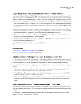 98USO DO PHOTOSHOP CS4
Camera Raw
Ajuste da cor ou do tom usando a ferramenta TAT no Camera Raw
A Ferramenta de Ajuste de Destino (TAT) permite fazer correções de tom e de cor arrastando diretamente sobre
a foto, em vez de usar os controles deslizantes nas guias de ajuste da imagem. Para algumas pessoas, arrastar sobre a
imagem é uma forma de trabalho mais intuitiva. Usando a ferramenta TAT, você pode arrastrar para baixo em um céu
azul para remover a saturação, por exemplo, ou arrastar para cima em uma jaqueta vermelha para intensificar a matiz.
1 Para fazer ajustes de cor com a ferramenta TAT , clique na ferramenta na barra de ferramentas e escolha o tipo
de correção que deseja fazer: Matiz, Saturação, Luminescência ou Mistura em Tons de Cinza. Em seguida, arraste
na imagem.
Para aumentar os valores, arraste para cima ou para a direita. Para diminuir os valores, arraste para baixo ou para a
esquerda. Controles deslizantes para mais de uma cor podem ser afetados quando você arrasta com a ferramenta TAT.
A seleção da ferramenta TAT Mistura em Tons de Cinza converte a imagem em tons de cinza.
2 Para fazer ajustes na curva de tom usando a ferramenta TAT , clique na ferramenta na barra de ferramentas e
escolha Curva Paramétrica. Em seguida, arraste na imagem.
A ferramenta TAT da Curva Paramétrica ajusta a região de curvas de Realces, Claros, Escuros ou Sombras, com base
nos valores da imagem na qual você clicou.
O atalho de teclado T alterna a última ferramenta TAT usada.
Consulte também
“Controles HSL / Escala de Cinza no Camera Raw” na página 97
“Ajuste das curvas de tons no Camera Raw” na página 96
Adição de tons a uma imagem em escala de cinza no Camera Raw
Use os controles na guia Divisão de Tons para colorir uma imagem em escala de cinza. Você pode adicionar uma cor
no intervalo de tons, como uma aparência em sépia, ou criar um resultado da divisão de tons, no qual uma cor diferente
é aplicada às sombras e aos realces. As sombras das extremidades e os realces permanecem em preto-e-branco.
É possível também aplicar tratamentos especiais, como uma aparência com processamento cruzado, a uma imagem
colorida.
1 Selecione uma imagem em escala de cinza. (Essa pode ser uma imagem que você converteu em escala de cinza
selecionando Converter em escala de cinza na guia HSL / Escala de cinza.)
2 Na guia Divisão de Tons, ajuste as propriedades de Matiz e Saturação para os realces e sombras. O Matiz define a
cor do tom; a Saturação define a intensidade do resultado.
3 Ajuste o controle Equilíbrio para equilibrar a influência entre os controles Realce e Sombra. Os valores positivos
aumentam a influência dos controles de Sombra; os valores negativos aumentam a influência dos controles de
Realce.
Ajuste da renderização de cores para a câmera no Camera Raw
Para cada modelo de câmera que ele suporta, o Camera Raw usa perfis de cores para processar as imagens raw. Os
perfis são produzidos fotografando-se um alvo colorido sob condições de iluminação padronizadas e não são perfis de
cor ICC.
O Camera Raw 5.2 instala automaticamente dois tipos de perfis que são baseados na especificação DNG (Digital
Negative) 1.2: Adobe Standard e Camera Matching.
 