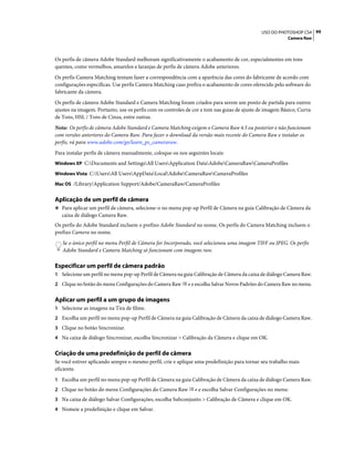 99USO DO PHOTOSHOP CS4
Camera Raw
Os perfis de câmera Adobe Standard melhoram significativamente o acabamento de cor, especialmentes em tons
quentes, como vermelhos, amarelos e laranjas de perfis de câmera Adobe anteriores.
Os perfis Camera Matching tentam fazer a correspondência com a aparência das cores do fabricante de acordo com
configurações específicas. Use perfis Camera Matching caso prefira o acabamento de cores oferecido pelo software do
fabricante da câmera.
Os perfis de câmera Adobe Standard e Camera Matching foram criados para serem um ponto de partida para outros
ajustes na imagem. Portanto, use os perfis com os controles de cor e tom nas guias de ajuste de imagem Básico, Curva
de Tons, HSL / Tons de Cinza, entre outras.
Nota: Os perfis de câmera Adobe Standard e Camera Matching exigem o Camera Raw 4.5 ou posterior e não funcionam
com versões anteriores do Camera Raw. Para fazer o download da versão mais recente do Camera Raw e instalar os
perfis, vá para www.adobe.com/go/learn_ps_cameraraw.
Para instalar perfis de câmera manualmente, coloque-os nos seguintes locais:
Windows XP C:Documents and SettingsAll UsersApplication DataAdobeCameraRawCameraProfiles
Windows Vista C:UsersAll UsersAppDataLocalAdobeCameraRawCameraProfiles
Mac OS /Library/Application Support/Adobe/CameraRaw/CameraProfiles
Aplicação de um perfil de câmera
❖ Para aplicar um perfil de câmera, selecione-o no menu pop-up Perfil de Câmera na guia Calibração de Câmera da
caixa de diálogo Camera Raw.
Os perfis do Adobe Standard incluem o prefixo Adobe Standard no nome. Os perfis do Camera Matching incluem o
prefixo Camera no nome.
Se o único perfil no menu Perfil de Câmera for Incorporado, você selecionou uma imagem TIFF ou JPEG. Os perfis
Adobe Standard e Camera Matching só funcionam com imagens raw.
Especificar um perfil de câmera padrão
1 Selecione um perfil no menu pop-up Perfil de Câmera na guia Calibração de Câmera da caixa de diálogo Camera Raw.
2 Clique no botão do menu Configurações do Camera Raw e escolha Salvar Novos Padrões do Camera Raw no menu.
Aplicar um perfil a um grupo de imagens
1 Selecione as imagens na Tira de filme.
2 Escolha um perfil no menu pop-up Perfil de Câmera na guia Calibração de Câmera da caixa de diálogo Camera Raw.
3 Clique no botão Sincronizar.
4 Na caixa de diálogo Sincronizar, escolha Sincronizar > Calibração da Câmera e clique em OK.
Criação de uma predefinição de perfil de câmera
Se você estiver aplicando sempre o mesmo perfil, crie e aplique uma predefinição para tornar seu trabalho mais
eficiente.
1 Escolha um perfil no menu pop-up Perfil de Câmera na guia Calibração de Câmera da caixa de diálogo Camera Raw.
2 Clique no botão do menu Configurações do Camera Raw e escolha Salvar Configurações no menu:
3 Na caixa de diálogo Salvar Configurações, escolha Subconjunto > Calibração de Câmera e clique em OK.
4 Nomeie a predefinição e clique em Salvar.
 