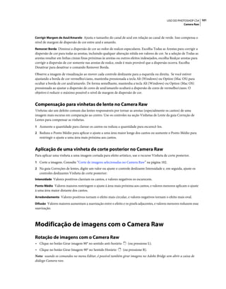 101USO DO PHOTOSHOP CS4
Camera Raw
Corrigir Margem de Azul/Amarelo Ajusta o tamanho do canal de azul em relação ao canal de verde. Isso compensa o
nível de margem de dispersão de cor entre azul e amarelo.
Remover Borda Diminui a dispersão de cor ao redor de realces especulares. Escolha Todas as Arestas para corrigir a
dispersão de cor para todas as arestas, incluindo qualquer alteração nítida em valores de cor. Se a seleção de Todas as
arestas resultar em linhas cinzas finas próximas às arestas ou outros efeitos indesejados, escolha Realçar arestas para
corrigir a dispersão de cor somente nas arestas de realce, onde é mais provável que a dispersão ocorra. Escolha
Desativar para desativar o comando Remover Borda.
Observe a imagem de visualização ao mover cada controle deslizante para a esquerda ou direita. Se você estiver
ajustando a borda de cor vermelho/ciano, mantenha pressionada a tecla Alt (Windows) ou Option (Mac OS) para
ocultar a borda de cor azul/amarelo. De forma semelhante, mantenha a tecla Alt (Windows) ou Option (Mac OS)
pressionada ao ajustar a dispersão de cores de azul/amarelo ocultará a dispersão de cores de vermelho/ciano. O
objetivo é reduzir o máximo possível o nível de margem de dispersão de cor.
Compensação para vinhetas de lente no Camera Raw
Vinhetas são um defeito comum das lentes responsáveis por tornar as arestas (especialmente os cantos) de uma
imagem mais escuras em comparação ao centro. Use os controles na seção Vinhetas de Lente da guia Correção de
Lentes para compensar as vinhetas.
1 Aumente a quantidade para clarear os cantos ou reduza a quantidade para escurecê-los.
2 Reduza o Ponto Médio para aplicar o ajuste a uma área maior longe dos cantos ou aumente o Ponto Médio para
restringir o ajuste a uma área mais próxima aos cantos.
Aplicação de uma vinheta de corte posterior no Camera Raw
Para aplicar uma vinheta a uma imagem cortada para efeito artístico, use o recurso Vinheta de corte posterior.
1 Corte a imagem. Consulte “Corte de imagens selecionadas no Camera Raw” na página 102.
2 Na guia Correções de lentes, digite um valor ou ajuste o controle deslizante Intensidade e, em seguida, ajuste os
controles deslizantes Vinheta de corte posterior:
Intensidade Valores positivos clareiam os cantos, e valores negativos os escurecem.
Ponto Médio Valores maiores restringem o ajuste à área mais próxima aos cantos, e valores menores aplicam o ajuste
à uma área maior distante dos cantos.
Arredondamento Valores positivos tornam o efeito mais circular, e valores negativos tornam o efeito mais oval.
Difusão Valores maiores aumentam a suavização entre o efeito e os pixels adjacentes, e valores menores reduzem essa
suavização.
Modificação de imagens com o Camera Raw
Rotação de imagens com o Camera Raw
• Clique no botão Girar imagem 90° no sentido anti-horário (ou pressione L).
• Clique no botão Girar Imagem 90° no Sentido Horário (ou pressione R).
Nota: usando os comandos no menu Editar, é possível também girar imagens no Adobe Bridge sem abrir a caixa de
diálogo Camera raw.
 