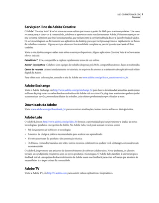 3USO DO PHOTOSHOP CS4
Recursos
Serviço on-line do Adobe Creative
O Adobe® Creative Suite® 4 inclui novos recursos online que trazem o poder da Web para o seu computador. Use esses
recursos para se conectar à comunidade, colaborar e aproveitar mais suas ferramentas Adobe. Poderosos serviços on-
line Creative permitem que você conclua tarefas, que variam entre a correspondência de cor e a conferência de dados.
Os serviços integram-se diretamente aos aplicativos de desktop, para que você possa aprimorar rapidamente os fluxos
de trabalho existentes. Alguns serviços oferecem funcionalidade completa ou parcial quando você está off-line
também.
Visite o site Adobe.com para saber mais sobre os serviços disponíveis. Alguns aplicativos Creative Suite 4 incluem estas
ofertas iniciais:
Painel Kuler™ Crie, compartilhe e explore rapidamente temas de cor online.
Adobe® ConnectNow Colabore com equipes de trabalho dispersas pela Web, compartilhando voz, dados e multimídia.
Centro de recursos Acesse imediatamente os tutoriais, os arquivos de amostra e as extensões dos aplicativos de vídeo
digital da Adobe.
Para obter mais informações, consulte o site da Adobe em www.adobe.com/go/learn_creativeservices_br.
Adobe Exchange
Visite o Adobe Exchange em http://www.adobe.com/go/exchange_br para fazer o download de amostras, assim como
milhares de plug-ins e extensões dos desenvolvedores da Adobe e de terceiros. Os plug-ins e as extensões podem ajudar
a automatizar tarefas, personalizar fluxos de trabalho, criar efeitos profissionais especializados e mais.
Downloads da Adobe
Visite www.adobe.com/go/downloads_br para encontrar atualizações, testes e outros softwares úteis gratuitos.
Adobe Labs
O Adobe Labs em http://www.adobe.com/go/labs_br fornece a oportunidade para experimentar e avaliar as novas
tecnologias e produtos emergentes da Adobe. No Adobe Labs, você pode acessar recursos, como:
• Pré-lançamentos de softwares e tecnologias
• Amostras de código e práticas recomendadas para acelerar seu aprendizado
• Versões anteriores do produto e documentação técnica
• Os fóruns, conteúdos baseados em wiki e outros recursos colaborativos ajudam você a interagir com usuários da
mesma opinião
O Adobe Labs promove um processo de desenvolvimento de software colaborativo. Nesse ambiente, os clientes
tornam-se rapidamente produtivos com os novos produtos e tecnologias. O Adobe Labs também é um fórum para
feedback inicial. As equipes de desenvolvimento da Adobe usam esse feedback para criar softwares que atendem às
necessidades e às expectativas da comunidade.
Adobe TV
Visite a Adobe TV em http://tv.adobe.com para assistir vídeos esplicativos e inspiradores.
 
