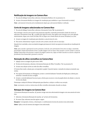 102USO DO PHOTOSHOP CS4
Camera Raw
Retificação de imagens no Camera Raw
1 Na caixa de diálogo Camera Raw, selecione a ferramenta Retificar (ou pressione A).
2 Arraste a ferramenta Retificar na imagem de visualização para estabelecer o que é horizontal ou vertical.
Nota: a ferramenta Cortar fica ativa imediatamente depois que a ferramenta Retificar é utilizada.
Corte de imagens selecionadas no Camera Raw
1 Na caixa de diálogo Camera Raw, selecione a ferramenta Cortar (ou pressione C).
Para restringir a área de corte inicial à uma proporção específica, mantenha pressionado o botão do mouse ao
selecionar a ferramenta Cortar , e escolha uma opção do menu. Para aplicar uma restrição a um corte aplicado
anteriormente, clique com a tecla Ctrl (Mac OS) ou clique com o botão direito do mouse (Windows) no corte.
2 Arraste na imagem de visualização para desenhar a caixa de área de corte.
3 Para mover, dimensionar ou girar a área de corte, arraste a área de corte ou suas alças.
Quando tiver concluído, a área recortada da imagem permanecerá visível, mas aparecerá esmaecida na visualização da
imagem.
Nota: para cancelar a operação de recorte, pressione a tecla Esc com a ferramenta Corte ativa ou clique e mantenha
pressionado o botão da ferramenta Cortar e escolha Apagar Corte no menu. Para cancelar o recorte e fechar a caixa de
diálogo Camera Raw sem processar o arquivo de imagem camera raw, clique no botão Cancelar ou cancele a seleção da
ferramenta Corte Demarcado e pressione a tecla Esc.
Remoção de olhos vermelhos no Camera Raw
1 Aplique zoom na imagem de pelo menos 100%.
2 Na barra de ferramentas, selecione a ferramenta Remoção de Olhos Vermelhos (ou pressione E).
3 Arraste uma seleção na foto ao redor dos olhos vermelhos.
O Camera Raw mede a seleção para corresponder à pupila. É possível ajustar o tamanho da seleção arrastando suas
arestas.
4 Nas opções de ferramenta no Histograma, arraste o controle deslizante Tamanho da Pupila para a direita para
aumentar o tamanho da área corrigida.
5 Arraste o controle deslizante Escurecer para a direita para escurecer a área da pupila dentro da seleção e a área da
íris fora da seleção.
Desmarque a seleção de Mostrar Sobreposição para desativar a seleção e verificar sua correção.
Nota: movimente-se entre as várias áreas de olhos vermelhos selecionadas clicando na seleção.
Retoque de imagens no Camera Raw
A ferramenta Remoção de manchas permite corrigir uma área selecionada da imagem com uma amostra de outra
área.
1 Selecione a ferramenta Remoção de manchas na barra de ferramentas.
2 No menu Tipo, selecione uma das opções a seguir:
Recuperar Corresponde a textura, a iluminação e o sombreamento da área de amostra à área selecionada.
Clonar Aplica a área de amostra da imagem à área selecionada.
 