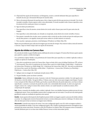 103USO DO PHOTOSHOP CS4
Camera Raw
3 (Opcional) Nas opções de ferramentas, no Histograma, arraste o controle deslizante Raio para especificar o
tamanho da área que a ferramenta Remoção de manchas afeta.
4 Mova a ferramenta Remoção de manchas para a foto e clique na parte da foto que precisa ser retocada. Um círculo
tracejado vermelho e branco aparece sobre a área selecionada. O círculo tracejado verde e branco especifica a área
de amostra da foto usada para clonar ou recuperar.
5 Siga um destes procedimentos:
• Para especificar a área de amostra, arraste dentro do círculo verde e branco para movê-lo para outra área da
imagem.
• Para especificar a área selecionada a ser clonada ou recuperada, arraste dentro do círculo vermelho e branco.
• Para ajustar o tamanho dos círculos, mova o ponteiro sobre a aresta de um dos círculos até que ele mude para uma
seta de duas pontas e, em seguida, arraste para tornar ambos os círculos maiores ou menores.
• Para cancelar a operação, pressione a tecla Backspace (Windows) ou Delete (Mac OS).
Repita esse procedimento para cada área da imagem que necessita de retoque. Para remover todas as áreas de amostra
e reiniciar, clique no botão Limpar tudo nas opções de ferramenta.
Ajuste da nitidez no Camera Raw
Os controles de nitidez na guia Detalhes ajusta a definição de arestas na imagem. O Camera Raw fornece quatro ajustes
para ajudá-lo a ajustar a nitidez da imagem.
Use a preferência Aplicar Nitidez a nas preferências do Camera Raw para especificar se a nitidez é aplicada a todas as
imagens ou apenas às visualizações.
Para abrir as preferências a partir do Camera Raw, clique no botão Abrir caixa de diálogo Preferências na barra
de ferramentas. Para abrir as preferências do Camera Raw a partir do Adobe Bridge, escolha Editar > Preferências
do Camera Raw (Windows) ou Adobe Bridge CS4 > Preferências do Camera Raw (Mac OS). Para abrir as preferências
do Camera Raw a partir do Photoshop, escolha Editar > Preferências > Camera Raw (Windows) ou Photoshop >
Preferências > Camera Raw (Mac OS).
1 Aplique zoom na imagem de visualização até pelo menos 100%.
2 Na guia Detalhes, ajuste um destes controles:
Intensidade Ajusta a definição de arestas. Aumente o valor do Volume para aumentar a nitidez. Um valor igual a zero
(0) desativa o nível de nitidez. Em geral, defina o Volume como um valor menor para imagens mais limpas. O ajuste
é uma variação do filtro Máscara de Nitidez, que localiza os pixels diferentes dos pixels adjacentes, com base no limiar
especificado, e aumenta o contraste dos pixels de acordo com a intensidade determinada. Ao abrir um arquivo de
imagem camera raw, o plug-in Camera Raw calcula o limite a ser usado baseado no modelo da câmera, ISO e
compensação de exposição.
Raio Ajusta o tamanho dos detalhes onde a nitidez é aplicada. Fotos com detalhes finíssimos podem precisar de uma
configuração menor. Fotos com detalhes maiores talvez consigam usar um raio maior. O uso de um raio muito grande
geralmente resulta em resultados de aparência não natural.
Detalhe Ajusta quanta informação de alta freqüência possui nitidez na imagem e quanto o processo de nitidez enfatiza
as arestas. As configurações menores basicamente tornam as arestas nítidas para remover o desfoque. Os valores mais
altos são úteis para tornar as texturas na imagem mais evidentes.
Mascarando Controla uma máscara de aresta. Com uma configuração igual a zero (0), tudo na imagem receberá a
mesma quantidade de nitidez. Com uma configuração igual a 100, a nitidez é predominantemente restringida às áreas
próximas das arestas mais fortes. Pressione a tecla Alt (Windows) ou Option (Mac OS) enquanto estiver arrastando o
controle deslizante para ver as áreas mais nítidas (branco) versus as áreas mascaradas (preto).
 