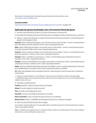 105USO DO PHOTOSHOP CS4
Camera Raw
Para assistir a um tutorial sobre a realização de ajustes localizados no Camera Raw, acesse
www.adobe.com/go/lrvid4008_ps_br.
Consulte também
“Especificação do local de armazenamento para configurações do Camera Raw” na página 109
Aplicação de ajustes localizados com a ferramenta Pincel de ajuste
1 Selecione a ferramenta Pincel de ajuste na barra de ferramentas (ou pressione K).
O Camera Raw abre as opções da ferramenta Pincel de ajuste em Histograma e define o modo da máscara como Novo.
2 Selecione o tipo de ajuste desejado nas opções da ferramenta Pincel de ajuste arrastando o controle deslizante de
qualquer um dos seguintes efeitos:
Exposição Define o brilho geral da imagem, como um efeito maior em valores mais altos. Arraste o controle deslizante
para a direita para aumentar a exposição; arraste-o para a esquerda para diminuir.
Brilho Ajusta o brilho geral da imagem, com um efeito maior nos tons médios. Arraste o controle deslizante para a
direita para aumentar o brilho; arraste-o para a esquerda para diminuir.
Contraste Ajusta o contraste da imagem, com um efeito maior nos tons médios. Arraste o controle deslizante para a
direita para aumentar o contraste; arraste-o para a esquerda para diminuir.
Saturação Altera a vivacidade ou a pureza da cor. Arraste o controle deslizante para a direita para aumentar a
saturação; arraste-o para a esquerda para diminuir.
Claridade Aumenta a profundidade de uma imagem aumentando o contraste local. Arraste o controle deslizante para
a direita para aumentar o contraste; arraste-o para a esquerda para diminuir.
Nitidez Aumenta a definição da borda para apresentar mais detalhes. Arraste o controle deslizante para a direita para
que os detalhes fiquem mais nítidos; arraste-o para a esquerda para desfocar os detalhes.
Cor Aplica uma tonalidade na área selecionada. Selecione o matiz clicando na caixa de amostra de cor à direita do
nome do efeito.
Clique nos ícones de adição (+) ou de subtração (-) para aumentar ou diminuir o efeito de uma quantidade
predefinida. Clique várias vezes para selecionar um ajuste mais intenso. Clique duas vezes no controle deslizante para
redefinir o efeito como zero.
3 Especifique as opções de pincel:
Tamanho Especifica o diâmetro da ponta do pincel, em pixels.
Difusão Controla a rigidez do traçado com pincel.
Fluxo Controla a taxa de aplicação do ajuste.
Densidade Controla a intensidade da transparência no traçado.
Máscara automática Limita os traçados do pincel em áreas de cor semelhante.
Mostrar máscara Alterna a visibilidade da sobreposição da máscara na visualização da imagem.
4 Mova a ferramenta Pincel de ajuste sobre a imagem.
A cruz indica o ponto de aplicação. O círculo sólido indica o tamanho do pincel. O círculo tracejado preto e branco
indica a intensidade da difusão.
Nota: se a Difusão estiver definida como 0, o círculo preto e branco indicará o tamanho do pincel. Com valores de difusão
muito baixos, o círculo sólido pode não estar visível.
 
