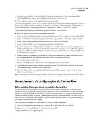 107USO DO PHOTOSHOP CS4
Camera Raw
Clique nos ícones de adição (+) ou de subtração (-) para aumentar ou diminuir o efeito de uma quantidade
predefinida. Clique duas vezes no controle deslizante para redefinir o efeito como zero.
3 Arraste na foto para aplicar um filtro graduado em uma região da foto.
Um ponto verde representa o ponto inicial no começo da borda do filtro. Um ponto vermelho representa o centro do
final da borda do filtro. Uma linha pontilhada preto e branco conectando os pontos representa a linha central. As
linhas pontilhadas verde e branco e vermelho e branco representam o começo e o final da faixa do efeito.
O modo da máscara é alternado para Editar nas opções da ferramenta Filtro graduado.
4 (Opcional) Refine o filtro realizando um destes procedimentos:
• Arraste um dos controles deslizantes de efeito nas opções da ferramenta Filtro graduado para personalizar o filtro.
• Alterne a visibilidade de sobreposições de guias selecionando a opção Mostrar sobreposição (ou pressione V).
• Arraste o ponto verde ou vermelho para mover o filtro para o ponto de início ou final.
• Arraste a linha pontilhada preto-e-branco para mover a linha central do filtro.
• Posicione o ponteiro sobre a linha pontilhada verde e branco ou vermelho e branco, aproxime-o do ponto verde ou
vermelho, até uma seta de duas pontas ser exibida. Em seguida arraste em direção à borda da foto para expandir a
faixa do efeito do filtro nesse final do espectro. Arraste em direção ao centro da foto para contrair a faixa do efeito
do filtro nesse final do espectro.
• Posicione o ponteiro sobre a linha pontilhada verde e branco ou vermelho e branco, afaste-o do ponto verde ou
vermelho, até uma seta de duas pontas ser exibida. Em seguida, arraste para girar o efeito.
• Remova o filtro pressionando Excluir.
• Pressione Ctrl+Z (Windows) ou Command+Z (Mac OS) para desfazer seu último ajuste.
• Clique em Limpar tudo na parte inferior das opções da ferramenta para remover todos os efeitos da ferramenta
Filtro graduado e definir o modo de máscara como Novo.
5 (Opcional) Clique em Novo para aplicar um efeito da ferramenta Filtro graduado e refine-o conforme desejar
usando as técnicas da etapa 4.
Nota: Ao trabalhar com vários efeitos de Filtro graduado, clique em uma sobreposição para selecionar esse efeito e refina-o.
Gerenciamento de configurações do Camera Raw
Salvar estados de imagem como snapshot no Camera Raw
Para gravar o estado de uma imagem a qualquer momento, crie um snapshot. Os Snapshots são representações
armazenadas de uma imagem que contêm o conjunto completo de edições que foram feitas até o momento em que o
snapshot foi criado. A criação de snapshots de uma imagem em vários momentos do processo de edição permite
comparar facilmente os efeitos dos ajustes. Também é possível retornar a um estado anterior, caso deseje usá-lo em
outro momento. Outro benefício dos snapshots é que eles permitem que você trabalhe a partir de várias versões de
uma imagem, sem precisar duplicar o original.
Para criar e gerenciar snapshots, use a guia Snapshot da caixa de diálogo Camera Raw.
1 Para criar um snapshot, clique no botão Novo Snapshot na parte inferior da guia Snapshot.
2 Digite um nome na caixa de diálogo Novo Snapshot e clique em OK.
O snapshot é exibido na lista da guia Snapshot.
 