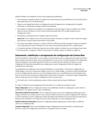 108USO DO PHOTOSHOP CS4
Camera Raw
Quando trabalhar com snapshots, execute um dos seguintes procedimentos:
• Para renomear um snapshot, clique no snapshot com o botão direito do mouse (Windows) ou com a tecla Control
pressionada (Mac OS) e escolha Renomear.
• Clique em um snapshot para alterar as configurações atuais da imagem para as configurações do snapshot
selecionado. A visualização da imagem também será atualizada.
• Para atualizar ou substituir um snapshot com configurações atuais da imagem, clique no snapshot com o botão
direito do mouse (Windows) ou com a tecla Control pressionada (Mac OS) e escolha Atualizar com as
Configurações Atuais.
• Para desfazer as alterações feitas no snapshot, clique em Cancelar.
Importante: Tome cuidado ao clicar em Cancelar para desfazer alterações no snapshot. Todos os ajustes de imagem
feitos durante a sessão de edição atual também serão perdidos.
• Para excluir um snapshot, selecione-o e clique no botão Lixo na parte inferior da guia. Ou clique no snapshot
com o botão direito do mouse (Windows) ou com a tecla Control pressionada (Mac OS) e escolha Excluir.
Os snapshots aplicados no Photoshop Lightroom são exibidos e podem ser editados na caixa de diálogo Camera Raw.
Da mesma forma, os snapshots criados no Camera Raw são exibidos e podem ser editados no Lightroom.
Salvamento, redefinição e carregamento de configurações do Camera Raw
É possível reutilizar os ajustes feitos em uma imagem. É possível salvar todas as configurações de imagem do Camera
Raw ou qualquer subconjunto delas, como uma predefinição ou como um novo conjunto de padrões. As configurações
padrão são aplicadas a um modelo específico de câmera, um número de série específico de câmera ou a uma
configuração ISO específica, dependendo das configurações na seção Configurações Padrão da Imagem das
preferências do Camera Raw.
As predefinições são exibidas por nome na guia Predefinições, no menu Editar > Desenvolver configurações, do
Adobe Bridge, no menu de contexto para imagens camera raw no Adobe Bridge, e no submenu Aplicar predefinições
do menu Configurações do camera raw na caixa de diálogo Camera raw. As predefinições não serão listadas nesses
locais se não forem salvas na pasta de configurações do Camera Raw. Entretanto, o comando Carregar Configurações
pode ser usado para procurar e aplicar configurações salvas em outros locais.
Você pode salvar e excluir predefinições usando os botões na parte inferior da guia Predefinições.
❖ Clique no botão do menu Configurações do Camera Raw e escolha um comando no menu:
Salvar configurações Salva as configurações atuais como predefinidas. Escolha as configurações a serem salvas na
predefinição e, em seguida, nomeie e salve a predefinição.
Salvar Novos Padrões do Camera Raw Salva as configurações atuais como novas configurações padrão para outras
imagens realizadas com a mesma câmera, como o mesmo modelo de câmera ou a mesma configuração ISO. Selecione
as opções adequadas na seção Configurações Padrão da Imagem das preferências do Camera Raw para especificar se
deseja associar os padrões a um número de série de câmera específico ou a uma configuração ISO.
Redefinir Padrões do Camera Raw Restaura as configurações padrão originais para a câmera atual, o modelo da
câmera ou a configuração ISO.
Carregar Configurações Abre a caixa de diálogo Carregar Configurações de Conversão Raw, na qual é possível
procurar o arquivo de configurações, selecioná-lo e, em seguida, clicar em Carregar.
 
