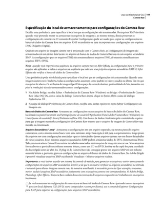 109USO DO PHOTOSHOP CS4
Camera Raw
Especificação do local de armazenamento para configurações do Camera Raw
Escolha uma preferência para especificar o local em que as configurações são armazenadas. Os arquivos XMP são úteis
quando você pretende mover ou armazenar os arquivos de imagem e, ao mesmo tempo, deseja preservar as
configurações do camera raw. O comando Exportar Configurações pode ser usado para copiar as configurações no
banco de dados do Camera Raw em arquivos XMP secundários ou para incorporar essas configurações em arquivos
DNG (Negativo Digital).
Quando um arquivo de imagem camera raw é processado com o Camera Raw, as configurações de imagem são
armazenadas em um destes dois locais: no arquivo de banco de dados do Camera Raw ou em um arquivo secundário
XMP. As configurações para os arquivos DNG são armazenadas em arquivos DNG, de maneira semelhante aos
arquivos TIFF e JPEG.
Nota: quando você importa uma seqüência de arquivos camera raw no After Effects, as configurações para o primeiro
arquivo são aplicadas a todos os arquivos na seqüência que não tem seus próprios arquivos secundários XMP. O After
Effects não verifica o banco de dados do Camera Raw.
Uma preferência pode ser definida para especificar o local em que as configurações são armazenadas. Quando uma
imagem camera raw é reaberta, todas as configurações assumem como padrão os valores usados na última vez em que
o arquivo foi aberto. Os atributos de imagem (perfil do espaço de cores de destino, profundidade de bits, tamanho em
pixel e resolução) não são armazenados com as configurações.
1 No Adobe Bridge, escolha Editar > Preferências do Camera Raw (Windows) ou Bridge > Preferências do Camera
Raw (Mac OS). Ou, com a caixa de diálogo Camera Raw aberta, clique no botão Abrir a caixa de diálogo
Preferências .
2 Na caixa de diálogo Preferências do Camera Raw, escolha uma destas opções no menu Salvar Configurações da
Imagem em:
Banco de Dados do Camera Raw Armazena as configurações em um arquivo de banco de dados do Camera Raw,
localizado na pasta Document and Settings/[nome do usuário]/Application Data/Adobe/CameraRaw (Windows) ou
Users/[nome do usuário]/Library/Preferences (Mac OS). Este banco de dados é indexado pelo conteúdo do arquivo
para que a imagem mantenha configurações do Camera Raw mesmo que o arquivo de imagem do Camera Raw seja
movido ou renomeado.
Arquivos Secundários “.xmp” Armazena as configurações em um arquivo separado, na mesma pasta do arquivo
camera raw, com o mesmo nome base e com uma extensão .xmp. Essa opção é útil para o arquivamento a longo prazo
de arquivos raw com configurações associadas e para o intercâmbio desses arquivos camera raw em fluxos de trabalho
de vários usuários. Esses mesmos arquivos secundários XMP podem armazenar dados do IPTC (International Press
Telecommunications Council) ou outros metadados associados a um arquivo de imagem camera raw. Se os arquivos
forem abertos a partir de um volume somente leitura, como um CD ou DVD, lembre-se de copiá-los para a unidade
de disco rígido antes de abri-los. O plug-in do Camera Raw não consegue gravar um arquivo XMP em um volume
somente leitura e, portanto, grava as configurações no arquivo de banco de dados do Camera Raw. No Adobe Brigde
é possível visualizar arquivos XMP escolhendo Visualizar > Mostrar arquivos ocultos.
Importante: se você estiver usando um sistema de controle de revisão para gerenciar os arquivos e estiver armazenando
configurações em arquivos XMP secundários, lembre-se de que é necessário verificar os arquivos secundários na entrada
e na saída para alterar imagens camera raw; de maneira semelhante, é necessário gerenciar (por exemplo, renomear,
mover, excluir) arquivos XMP secundários juntamente com os arquivos camera raw correspondentes. O Adobe Bridge,
Photoshop, After Effects e Camera Raw cuidam dessa sincronização de arquivos enquanto você trabalha com os arquivos
localmente.
Se você armazenar as configurações do camera raw no banco de dados do Camera Raw e pretender mover os arquivos
para um local diferente (CD, DVD, outro computador e assim por diante), use o comando Exportar Configurações
para XMP para exportar as configurações para arquivos XMP secundários.
 