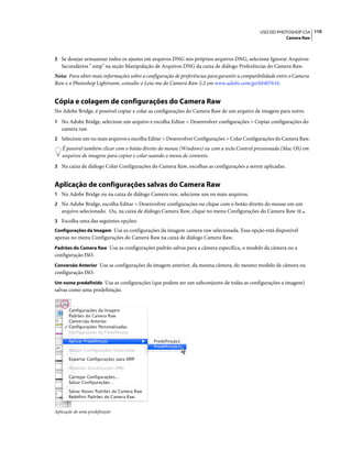 110USO DO PHOTOSHOP CS4
Camera Raw
3 Se desejar armazenar todos os ajustes em arquivos DNG nos próprios arquivos DNG, selecione Ignorar Arquivos
Secundários ".xmp" na seção Manipulação de Arquivos DNG da caixa de diálogo Preferências do Camera Raw.
Nota: Para obter mais informações sobre a configuração de preferências para garantir a compatibilidade entre o Camera
Raw e o Photoshop Lightroom, consulte o Leia-me do Camera Raw 5.2 em www.adobe.com/go/kb407616.
Cópia e colagem de configurações do Camera Raw
No Adobe Bridge, é possível copiar e colar as configurações do Camera Raw de um arquivo de imagem para outro.
1 No Adobe Bridge, selecione um arquivo e escolha Editar > Desenvolver configurações > Copiar configurações do
camera raw.
2 Selecione um ou mais arquivos e escolha Editar > Desenvolver Configurações > Colar Configurações do Camera Raw.
É possível também clicar com o botão direito do mouse (Windows) ou com a tecla Control pressionada (Mac OS) em
arquivos de imagens para copiar e colar usando o menu de contexto.
3 Na caixa de diálogo Colar Configurações do Camera Raw, escolhas as configurações a serem aplicadas.
Aplicação de configurações salvas do Camera Raw
1 No Adobe Bridge ou na caixa de diálogo Camera raw, selecione um ou mais arquivos.
2 No Adobe Bridge, escolha Editar > Desenvolver configurações ou clique com o botão direito do mouse em um
arquivo selecionado. Ou, na caixa de diálogo Camera Raw, clique no menu Configurações do Camera Raw .
3 Escolha uma das seguintes opções:
Configurações da Imagem Usa as configurações da imagem camera raw selecionada. Essa opção está disponível
apenas no menu Configurações do Camera Raw na caixa de diálogo Camera Raw.
Padrões do Camera Raw Usa as configurações padrão salvas para a câmera específica, o modelo da câmera ou a
configuração ISO.
Conversão Anterior Usa as configurações da imagem anterior, da mesma câmera, do mesmo modelo de câmera ou
configuração ISO.
Um nome predefinido Usa as configurações (que podem ser um subconjunto de todas as configurações a imagem)
salvas como uma predefinição.
Aplicação de uma predefinição
 