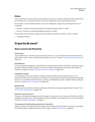 4USO DO PHOTOSHOP CS4
Recursos
Extras
O disco de instalação contém vários extras para ajudá-lo a aproveitar ao máximo o software da Adobe. Alguns extras
são instalados no seu computador durante o processo de configuração, outros estão localizados no disco.
Para visualizar os extras instalados durante o processo de configuração, navegue até a pasta de aplicativos no seu
computador.
• Windows®: [unidade de inicialização]Arquivos de ProgramasAdobe[aplicativo Adobe]
• Mac OS®: [unidade de inicialização]/Applications/[aplicativo Adobe]
Para visualizar os extras do disco, navegue até a pasta Utilitários na pasta do seu idioma no disco. Exemplo:
• /Português/Utilitários
O que há de novo?
Novos recursos do Photoshop
Painel Ajustes
Acesse rapidamente os controles que você precisa para ajustar a cor e o tom da imagem de forma não destrutiva do
painel Ajustes. Inclui controles e predefinições da imagem em um local. Consulte “Visão geral do painel Ajustes” na
página 170.
Painel Máscaras
Crie máscaras precisas rapidamente no painel Máscaras. O painel Máscaras oferece ferramentas e opções para criação
de máscaras editáveis baseadas em pixels e vetor, ajuste de difusão e densidade da máscara, bem como seleção de
objetos não contíguos. Consulte “Aplicando máscaras em camadas” na página 344.
Composição avançada
Crie composições mais precisas usando o comando aprimorado Alinhar camadas automaticamente e use o
alinhamento esférico para criar panoramas em 360 graus. O comando Mesclar camadas automaticamente aprimorado
mescla a cor e o sombreamento de forma suave e aumenta a profundidade do campo, corrigindo vinhetas e distorções
de lente. Consulte “Retocar e transformar” na página 208.
Rotação de tela
Clique para girar suavemente sua tela para visualização não destrutiva de qualquer ângulo desejado. Consulte “Ajuste
de corte, giro e tela de pintura” na página 208.
Panorama e zoom mais suaves
Navegue com facilidade por qualquer área de uma imagem com panorama e zoom mais suaves. Mantenha a nitidez à
medida que você aplica zoom a pixels individuais e edite com facilidade a maior ampliação com a nova Grade de pixel.
Consulte “Visualização das imagens” na página 27.
Processamento de matéria-prima aprimorado no Camera Raw
Aplique correções a áreas específicas de uma imagem usando o plug-in do Camera Raw 5.0, aproveite uma qualidade
de conversão superior e aplique vinhetas pós-corte a imagens. Consulte “Camera Raw” na página 83.
 