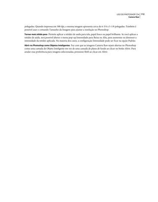 112USO DO PHOTOSHOP CS4
Camera Raw
polegadas. Quando impressa em 300 dpi, a mesma imagem apresenta cerca de 6-3/4 x 5-1/8 polegadas. Também é
possível usar o comando Tamanho da Imagem para ajustar a resolução no Photoshop.
Tornar mais nítido para Permite aplicar a nitidez de saída para tela, papel fosco ou papel brilhante. Se você aplicar a
nitidez de saída, será possível alterar o menu pop-up Intensidade para Baixa ou Alta, para aumentar ou diminuir a
intensidade da nitidez aplicada. Na maioria dos casos, a configuração Intensidade pode ser ficar na opção Padrão.
Abrir no Photoshop como Objetos Inteligentes Faz com que as imagens Camera Raw sejam abertas no Photoshop
como uma camada de Objeto Inteligente em vez de uma camada de plano de fundo ao clicar no botão Abrir. Para
anular essa preferência para imagens selecionadas, pressione Shift ao clicar em Abrir.
 