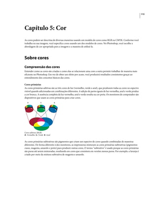 113
Capítulo 5: Cor
As cores podem ser descritas de diversas maneiras usando um modelo de cores como RGB ou CMYK. Conforme você
trabalha na sua imagem, você especifica cores usando um dos modelos de cores. No Photoshop, você escolhe a
abordagem de cor apropriada para a imagem e a maneira de utilizá-la.
Sobre cores
Compreensão das cores
Entender como as cores são criadas e como elas se relacionam uma com a outra permite trabalhar de maneira mais
eficiente no Photoshop. Em vez de obter um efeito por acaso, você produzirá resultados consistentes graças ao
entendimento dos conceitos básicos das cores.
Cores primárias
As cores primárias aditivas são as três cores de luz (vermelho, verde e azul), que produzem todas as cores no espectro
visível quando adicionadas em combinações diferentes. A adição de partes iguais de luz vermelha, azul e verde produz
a cor branca. A ausência completa da luz vermelha, azul e verde resulta na cor preta. Os monitores de computador são
dispositivos que usam as cores primárias para criar cores.
Cores aditivas (RGB)
R. Vermelho G. Verde B. Azul
As cores primárias subtrativas são pigmentos que criam um espectro de cores quando combinadas de maneiras
diferentes. De forma diferente à dos monitores, as impressoras misturam as cores primárias subtrativas (pigmentos
ciano, magenta, amarelo e preto) para produzir outras cores. O termo "subtrativo" é usado porque as cores primárias
são puras até serem misturadas, resultando em cores que consistem em versões menos puras. Por exemplo, o laranja é
criado por meio da mistura subtrativa de magenta e amarelo.
R G B
 