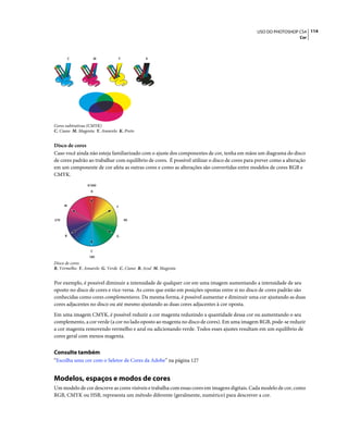 114USO DO PHOTOSHOP CS4
Cor
Cores subtrativas (CMYK)
C. Ciano M. Magenta Y. Amarelo K. Preto
Disco de cores
Caso você ainda não esteja familiarizado com o ajuste dos componentes de cor, tenha em mãos um diagrama do disco
de cores padrão ao trabalhar com equilíbrio de cores. É possível utilizar o disco de cores para prever como a alteração
em um componente de cor afeta as outras cores e como as alterações são convertidas entre modelos de cores RGB e
CMYK.
Disco de cores
R. Vermelho Y. Amarelo G. Verde C. Ciano B. Azul M. Magenta
Por exemplo, é possível diminuir a intensidade de qualquer cor em uma imagem aumentando a intensidade de seu
oposto no disco de cores e vice-versa. As cores que estão em posições opostas entre si no disco de cores padrão são
conhecidas como cores complementares. Da mesma forma, é possível aumentar e diminuir uma cor ajustando as duas
cores adjacentes no disco ou até mesmo ajustando as duas cores adjacentes à cor oposta.
Em uma imagem CMYK, é possível reduzir a cor magenta reduzindo a quantidade dessa cor ou aumentando o seu
complemento, a cor verde (a cor no lado oposto ao magenta no disco de cores). Em uma imagem RGB, pode-se reduzir
a cor magenta removendo vermelho e azul ou adicionando verde. Todos esses ajustes resultam em um equilíbrio de
cores geral com menos magenta.
Consulte também
“Escolha uma cor com o Seletor de Cores da Adobe” na página 127
Modelos, espaços e modos de cores
Um modelo de cor descreve as cores visíveis e trabalha com essas cores em imagens digitais. Cada modelo de cor, como
RGB, CMYK ou HSB, representa um método diferente (geralmente, numérico) para descrever a cor.
C M Y K
B
R
0/360
180
90270
Y
G
C
M
 