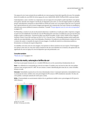 115USO DO PHOTOSHOP CS4
Cor
Um espaço de cores é uma variante de um modelo de cor e tem um gamut (intervalo) específico de cores. Por exemplo,
dentro do modelo de cores RGB, há vários espaços de cores: Adobe RGB, sRGB, ProPhoto RGB e assim por diante.
Cada dispositivo, como o monitor ou a impressora, tem um espaço de cores próprio e pode reproduzir cores apenas
nesse gamut. Quando uma imagem é movida de um dispositivo para outro, as cores da imagem podem ser alteradas,
porque cada dispositivo interpreta os valores RGB ou CMYK de acordo com o seu próprio espaço de cores. É possível
usar o gerenciamento de cores ao mover imagens para garantir que a maioria das cores seja a mesma ou semelhante o
suficiente para serem exibidas de maneira consistente.. Consulte “Porque algumas vezes as cores não correspondem”
na página 137.
No Photoshop, o modo de cores de um documento determina o modelo de cor usado para exibir e imprimir a imagem
na qual você está trabalhando. Os modos de cores do Photoshop têm como base os modelos de cores que são úteis para
imagens usadas na editoração. É possível escolher entre RGB (Vermelho, Verde e Azul), CMYK (Ciano, Magenta,
Amarelo e Preto), Cores Lab (com base no CIE L*a* b*) e Tons de Cinza. O Photoshop também inclui modos para
saídas de cores especializadas, como Cores Indexadas e Duotônico. Os modos de cores determinam o número de cores,
o número de canais e o tamanho do arquivo de uma imagem. A escolha do modo de cor determina também as
ferramentas e os formatos de arquivo disponíveis.
Ao trabalhar com essas cores em uma imagem, você ajustará os valores numéricos em um arquivo. É fácil imaginar
um número como uma cor, mas esses valores numéricos não são cores absolutas em si mesmos, eles apenas têm um
significado de cores no espaço de cores do dispositivo que está produzindo a cor.
Consulte também
“Modos de cores” na página 116
Ajuste da matiz, saturação e brilho da cor
Com base na percepção humana da cor, o modelo HSB descreve as três características fundamentais da cor:
Matiz Cor refletida de ou transmitida por meio de um objeto. É medida como um local no disco de cores padrão,
expresso como um grau entre 0° e 360°. No uso comum, a matiz é identificada pelo nome da cor, como vermelho,
laranja ou verde.
Saturação Intensidade ou pureza da cor (às vezes, denominada croma). A saturação representa a intensidade de cinza
na proporção da matiz, medida como uma porcentagem de 0% (cinza) a 100% (totalmente saturado). No disco de
cores padrão, a saturação aumenta do centro para a aresta.
Brilho A luminosidade ou escurecimento relativo da cor, geralmente medido como a porcentagem de 0% (preto) a
100% (branco).
Modelo de cores HSB
H. Matiz S. Saturação B. Brilho
0
100
0 360
0
100
H
S B
 