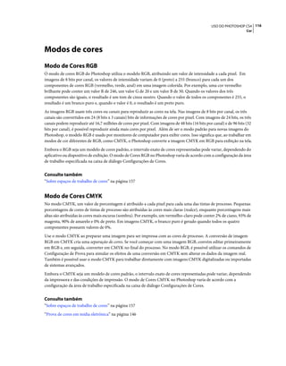 116USO DO PHOTOSHOP CS4
Cor
Modos de cores
Modo de Cores RGB
O modo de cores RGB do Photoshop utiliza o modelo RGB, atribuindo um valor de intensidade a cada pixel. Em
imagens de 8 bits por canal, os valores de intensidade variam de 0 (preto) a 255 (branco) para cada um dos
componentes de cores RGB (vermelho, verde, azul) em uma imagem colorida. Por exemplo, uma cor vermelho
brilhante pode conter um valor R de 246, um valor G de 20 e um valor B de 50. Quando os valores dos três
componentes são iguais, o resultado é um tom de cinza neutro. Quando o valor de todos os componentes é 255, o
resultado é um branco puro e, quando o valor é 0, o resultado é um preto puro.
As imagens RGB usam três cores ou canais para reproduzir as cores na tela. Nas imagens de 8 bits por canal, os três
canais são convertidos em 24 (8 bits x 3 canais) bits de informações de cores por pixel. Com imagens de 24 bits, os três
canais podem reproduzir até 16,7 milhões de cores por pixel. Com imagens de 48 bits (16 bits por canal) e de 96 bits (32
bits por canal), é possível reproduzir ainda mais cores por pixel. Além de ser o modo padrão para novas imagens do
Photoshop, o modelo RGB é usado por monitores de computador para exibir cores. Isso significa que, ao trabalhar em
modos de cor diferentes de RGB, como CMYK, o Photoshop converte a imagem CMYK em RGB para exibição na tela.
Embora o RGB seja um modelo de cores padrão, o intervalo exato de cores representadas pode variar, dependendo do
aplicativo ou dispositivo de exibição. O modo de Cores RGB no Photoshop varia de acordo com a configuração da área
de trabalho especificada na caixa de diálogo Configurações de Cores.
Consulte também
“Sobre espaços de trabalho de cores” na página 157
Modo de Cores CMYK
No modo CMYK, um valor de porcentagem é atribuído a cada pixel para cada uma das tintas de processo. Pequenas
porcentagens de cores de tintas de processo são atribuídas às cores mais claras (realce), enquanto porcentagens mais
altas são atribuídas às cores mais escuras (sombra). Por exemplo, um vermelho-claro pode conter 2% de ciano, 93% de
magenta, 90% de amarelo e 0% de preto. Em imagens CMYK, o branco puro é gerado quando todos os quatro
componentes possuem valores de 0%.
Use o modo CMYK ao preparar uma imagem para ser impressa com as cores de processo. A conversão de imagem
RGB em CMYK cria uma separação de cores. Se você começar com uma imagem RGB, convém editar primeiramente
em RGB e, em seguida, converter em CMYK no final do processo. No modo RGB, é possível utilizar os comandos de
Configuração de Prova para simular os efeitos de uma conversão em CMYK sem alterar os dados da imagem real.
Também é possível usar o modo CMYK para trabalhar diretamente com imagens CMYK digitalizadas ou importadas
de sistemas avançados.
Embora o CMYK seja um modelo de cores padrão, o intervalo exato de cores representadas pode variar, dependendo
da impressora e das condições de impressão. O modo de Cores CMYK no Photoshop varia de acordo com a
configuração da área de trabalho especificada na caixa de diálogo Configurações de Cores.
Consulte também
“Sobre espaços de trabalho de cores” na página 157
“Prova de cores em mídia eletrônica” na página 146
 