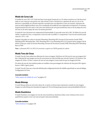 117USO DO PHOTOSHOP CS4
Cor
Modo de Cores Lab
O modelo de cores CIE L*a*b* (Lab) tem base na percepção humana da cor. Os valores numéricos no Lab descrevem
todas as cores vistas por uma pessoa com visão normal. Como o Lab descreve a aparência de uma cor, em vez de
descrever a quantidade um colorante específico necessária para um dispositivo (como um monitor, impressora de
mesa ou câmera digital) produzir cores, ele é considerado um modelo de cores independente do dispositivo. Os sistemas
de gerenciamento de cores usam o Lab como uma referência de cores para transformar uma cor de um espaço de cores
em uma cor de outro espaço de cores, de maneira previsível.
O modo de Cores Lab possui um componente de luminosidade (L) que pode variar de 0 a 100. No Seletor de cores da
Adobe e na paleta de cores, o componente a (eixo de verde-vermelho) e o componente b (eixo de azul-amarelo) pode
variar de +127 a –128.
Imagens Lab podem ser salvas no formato Photoshop, Photoshop EPS, Formato de Documento Grande (PSB),
Photoshop PDF, Photoshop Raw, TIFF, Photoshop DCS 1.0 ou Photoshop DCS 2.0. É possível salvar imagens Lab de
48 bits (16 bits por canal) no formato Photoshop, Formato de Documento Grande (PSB), Photoshop PDF, Photoshop
Raw ou TIFF.
Nota: os formatos DCS 1.0 e DCS 2.0 convertem o arquivo em CMYK quando ele é aberto.
Modo Tons de Cinza
O modo Tons de Cinza utiliza tons diferentes de cinza na imagem. Pode haver até 256 tons de cinza nas imagens de 8
bits. Cada pixel de uma imagem em tons de cinza possui um valor de brilho que varia de 0 (preto) a 255 (branco). Em
imagens de 16 bits e 32 bits, o número de tons em uma imagem é muito maior do que em imagens de 8 bits.
Os valores de tons de cinza também podem ser medidos como porcentagens de cobertura de tinta preta (0% é igual a
branco e 100% é igual a preto).
O modo Tons de Cinza usa o intervalo definido pela configuração da área de trabalho especificada na caixa de diálogo
Configurações de Cores.
Consulte também
“Sobre espaços de trabalho de cores” na página 157
Modo Bitmap
O modo Bitmap utiliza um entre dois valores de cor (preto ou branco) para representar os pixels em uma imagem.
Imagens no modo Bitmap são chamadas de imagens de 1 bit em bitmap porque possuem uma profundidade de bits de 1.
Modo Duotônico
O modo Duotônico cria imagens em tons de cinza monotônicas, duotônicas (duas cores), tritônicas (três cores) e
quadritônicas (quatro cores) com uma até quatro tintas personalizadas.
Consulte também
“Sobre duotônicos” na página 528
 