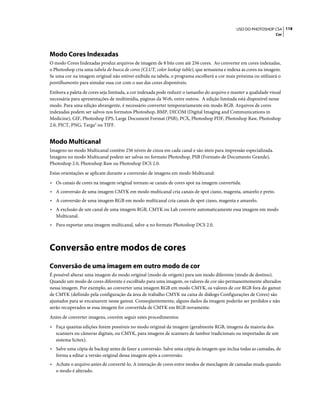 118USO DO PHOTOSHOP CS4
Cor
Modo Cores Indexadas
O modo Cores Indexadas produz arquivos de imagem de 8 bits com até 256 cores. Ao converter em cores indexadas,
o Photoshop cria uma tabela de busca de cores (CLUT, color lookup table), que armazena e indexa as cores na imagem.
Se uma cor na imagem original não estiver exibida na tabela, o programa escolherá a cor mais próxima ou utilizará o
pontilhamento para simular essa cor com o uso das cores disponíveis.
Embora a paleta de cores seja limitada, a cor indexada pode reduzir o tamanho do arquivo e manter a qualidade visual
necessária para apresentações de multimídia, páginas da Web, entre outros. A edição limitada está disponível nesse
modo. Para uma edição abrangente, é necessário converter temporariamente em modo RGB. Arquivos de cores
indexadas podem ser salvos nos formatos Photoshop, BMP, DICOM (Digital Imaging and Communications in
Medicine), GIF, Photoshop EPS, Large Document Format (PSB), PCX, Photoshop PDF, Photoshop Raw, Photoshop
2.0, PICT, PNG, Targa® ou TIFF.
Modo Multicanal
Imagens no modo Multicanal contêm 256 níveis de cinza em cada canal e são úteis para impressão especializada.
Imagens no modo Multicanal podem ser salvas no formato Photoshop, PSB (Formato de Documento Grande),
Photoshop 2.0, Photoshop Raw ou Photoshop DCS 2.0.
Estas orientações se aplicam durante a conversão de imagens em modo Multicanal:
• Os canais de cores na imagem original tornam-se canais de cores spot na imagem convertida.
• A conversão de uma imagem CMYK em modo multicanal cria canais de spot ciano, magenta, amarelo e preto.
• A conversão de uma imagem RGB em modo multicanal cria canais de spot ciano, magenta e amarelo.
• A exclusão de um canal de uma imagem RGB, CMYK ou Lab converte automaticamente essa imagem em modo
Multicanal.
• Para exportar uma imagem multicanal, salve-a no formato Photoshop DCS 2.0.
Conversão entre modos de cores
Conversão de uma imagem em outro modo de cor
É possível alterar uma imagem do modo original (modo de origem) para um modo diferente (modo de destino).
Quando um modo de cores diferente é escolhido para uma imagem, os valores de cor são permanentemente alterados
nessa imagem. Por exemplo, ao converter uma imagem RGB em modo CMYK, os valores de cor RGB fora do gamut
de CMYK (definido pela configuração da área de trabalho CMYK na caixa de diálogo Configurações de Cores) são
ajustados para se encaixarem nesse gamut. Conseqüentemente, alguns dados da imagem poderão ser perdidos e não
serão recuperados se essa imagem for convertida de CMYK em RGB novamente.
Antes de converter imagens, convém seguir estes procedimentos:
• Faça quantas edições forem possíveis no modo original da imagem (geralmente RGB, imagens da maioria dos
scanners ou câmeras digitais, ou CMYK, para imagens de scanners de tambor tradicionais ou importadas de um
sistema Scitex).
• Salve uma cópia de backup antes de fazer a conversão. Salve uma cópia da imagem que inclua todas as camadas, de
forma a editar a versão original dessa imagem após a conversão.
• Achate o arquivo antes de convertê-lo. A interação de cores entre modos de mesclagem de camadas muda quando
o modo é alterado.
 