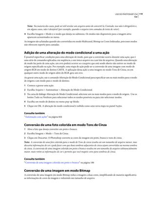 119USO DO PHOTOSHOP CS4
Cor
Nota: Na maioria dos casos, pode ser útil nivelar um arquivo antes de convertê-lo. Contudo, isso não é obrigatório e,
em alguns casos, não é desejável (por exemplo, quando o arquivo tem camadas de texto de vetor).
❖ Escolha Imagem > Modo e o modo que deseja no submenu. Os modos não disponíveis para a imagem ativa
aparecem acinzentados no menu.
As imagens são achatadas quando são convertidas em modo Multicanal, Bitmap ou Cores Indexadas, pois esses modos
não oferecem suporte para camadas.
Adição de uma alteração do modo condicional a uma ação
É possível especificar condições para uma alteração de modo, para que a conversão ocorra durante uma ação, que é
uma série de comandos aplicados, em seqüência, a um único arquivo ou a um lote de arquivos. Quando uma alteração
de modo faz parte de uma ação, um erro poderá ocorrer se o arquivo que está sendo aberto não estiver no modo de
origem especificado na ação. Por exemplo, uma etapa de ação pode ser a conversão de uma imagem com modo de
origem RGB em modo de destino CMYK. A aplicação dessa ação a uma imagem no modo Tons de Cinza, ou em
qualquer outro modo de origem além do RGB, gera um erro.
Ao gravar uma ação, use o comando Alteração do Modo Condicional para especificar um ou mais modos para o modo
de origem e um modo para o modo de destino.
1 Comece a gravar uma ação.
2 Escolha Arquivo > Automatizar > Alteração do Modo Condicional.
3 Na caixa de diálogo Alteração do Modo Condicional, selecione um ou mais modos para o modo de origem. Use os
botões Tudo ou Nenhum para selecionar todos os modos possíveis ou para não selecionar modos.
4 Escolha um modo de destino no menu pop-up Modo.
5 Clique em OK. A alteração do modo condicional é exibida como uma nova etapa no painel Ações.
Consulte também
“Automação com ações” na página 664
Conversão de uma foto colorida em modo Tons de Cinza
1 Abra a foto que deseja converter em preto e branco.
2 Escolha Imagem > Modo > Tons de Cinza.
3 Clique em Descartar. O Photoshop converte as cores da imagem em preto, branco e tons de cinza.
Nota: A conversão de uma foto colorida para o modo de Tons de cinza resulta em um tamanho de arquivo menor, mas
descarta informações de cor e pode fazer com que duas sombras adjacentes de cinza sejam convertidas na mesma sombra
de cinza. A conversão de uma imagem colorida em preto e branco resulta em um tamanho de arquivo substancialmente
maior, mais retém as informações de cor e permite que você mapeie cores para sombras de cinza.
Consulte também
“Conversão de uma imagem colorida em preto-e-branco” na página 186
Conversão de uma imagem em modo Bitmap
A conversão de uma imagem em modo Bitmap reduz a imagem a duas cores, simplificando de maneira significativa
as informações de cores da imagem e reduzindo seu tamanho de arquivo.
 