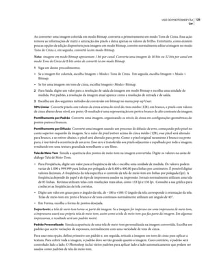 120USO DO PHOTOSHOP CS4
Cor
Ao converter uma imagem colorida em modo Bitmap, converta-a primeiramente em modo Tons de Cinza. Essa ação
remove as informações de matiz e saturação dos pixels e deixa apenas os valores de brilho. Entretanto, como existem
poucas opções de edição disponíveis para imagens em modo Bitmap, convém normalmente editar a imagem no modo
Tons de Cinza e, em seguida, convertê-la em modo Bitmap.
Nota: imagens em modo Bitmap apresentam 1 bit por canal. Converta uma imagem de 16 bits ou 32 bits por canal em
modo Tons de Cinza de 8 bits antes de convertê-la em modo Bitmap.
1 Siga um destes procedimentos:
• Se a imagem for colorida, escolha Imagem > Modo> Tons de Cinza. Em seguida, escolha Imagem > Modo >
Bitmap.
• Se for uma imagem em tons de cinza, escolha Imagem> Modo> Bitmap.
2 Para Saída, digite um valor para a resolução de saída da imagem em modo Bitmap e escolha uma unidade de
medida. Por padrão, a resolução da imagem atual aparece como a resolução de entrada e de saída.
3 Escolha um dos seguintes métodos de conversão em bitmap no menu pop-up Usar:
50% Limiar Converte pixels com valores de cinza acima do nível de cinza médio (128), em branco, e pixels com valores
de cinza abaixo desse nível, em preto. O resultado é uma representação em preto e branco de alto contraste da imagem.
Pontilhamento por Padrão Converte uma imagem, organizando os níveis de cinza em configurações geométricas de
pontos pretos e brancos.
Pontilhamento por Difusão Converte uma imagem usando um processo de difusão de erro, começando pelo pixel no
canto superior esquerdo da imagem. Se o valor do pixel estiver acima do cinza médio (128), esse pixel será alterado
para branco, e se estiver abaixo, o pixel será alterado para preto. Como o pixel original raramente é branco ou preto
puro, é inevitável a ocorrência de um erro. Esse erro é transferido aos pixels adjacentes e espalhado por toda a imagem,
resultando em uma textura granulada semelhante a um filme.
Tela de Meio-Tom Simula a aparência dos pontos de meio-tom na imagem convertida. Digite os valores na caixa de
diálogo Tela de Meio-Tom:
• Para Freqüência, digite um valor para a freqüência da tela e escolha uma unidade de medida. Os valores podem
variar de 1.000 a 999.999 para linhas por polegada e de 0,400 a 400.00 para linhas por centímetro. É possível digitar
valores decimais. A freqüência da tela especifica o controle da tela de meio-tom em linhas por polegada (lpi). A
freqüência depende do papel e do tipo de impressora usados na impressão. Jornais normalmente utilizam uma tela
de 85 linhas. Revistas utilizam telas com resoluções mais altas, como 133 lpi e 150 lpi. Consulte a sua gráfica para
conhecer as freqüências de tela corretas.
• Digite um valor em graus para o ângulo da tela, de –180 a +180. O ângulo da tela corresponde à orientação da tela.
Telas de meio-tom em preto e branco e de tons contínuos normalmente utilizam um ângulo de 45°.
• Em Forma, escolha a forma de pontos desejada.
Importante: a tela de meio-tom torna-se parte da imagem. Se a imagem for impressa em uma impressora de meio-tom,
a impressora usará sua própria tela de meio-tom, assim como a tela de meio-tom que faz parte da imagem. Em algumas
impressoras, o resultado será um padrão moiré.
Padrão Personalizado Simula a aparência de uma tela de meio-tom personalizada na imagem convertida. Escolha um
padrão que aceite variações de espessura, normalmente com uma variedade de tons de cinza.
Para usar esta opção, defina primeiro um padrão e, em seguida, reticule a imagem em tons de cinza para aplicar a
textura. Para cobrir toda a imagem, o padrão deve ser tão grande quanto a imagem. Caso contrário, o padrão será
controlado lado a lado. O Photoshop inclui vários padrões para aplicar lado a lado automaticamente que podem ser
usados como padrões de tela de meio-tom.
 