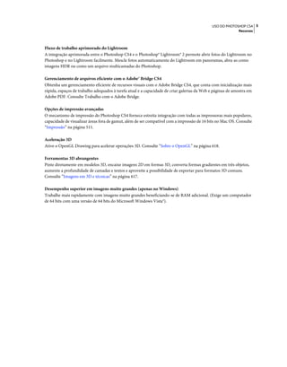 5USO DO PHOTOSHOP CS4
Recursos
Fluxo de trabalho aprimorado do Lightroom
A integração aprimorada entre o Photoshop CS4 e o Photoshop® Lightroom® 2 permote abrir fotos do Lightroom no
Photoshop e no Lightroom facilmente. Mescle fotos automaticamente do Lightroom em panoramas, abra-as como
imagens HDR ou como um arquivo multicamadas do Photoshop.
Gerenciamento de arquivos eficiente com o Adobe® Bridge CS4
Obtenha um gerenciamento eficiente de recursos visuais com o Adobe Bridge CS4, que conta com inicialização mais
rápida, espaços de trabalho adequados à tarefa atual e a capacidade de criar galerias da Web e páginas de amostra em
Adobe PDF. Consulte Trabalho com o Adobe Bridge.
Opções de impressão avançadas
O mecanismo de impressão do Photoshop CS4 fornece estreita integração com todas as impressoras mais populares,
capacidade de visualizar áreas fora de gamut, além de ser compatível com a impressão de 16 bits no Mac OS. Consulte
“Impressão” na página 511.
Aceleração 3D
Ative o OpenGL Drawing para acelerar operações 3D. Consulte “Sobre o OpenGL” na página 618.
Ferramentas 3D abrangentes
Pinte diretamente em modelos 3D, encaixe imagens 2D em formas 3D, converta formas gradientes em três objetos,
aumente a profundidade de camadas e textos e aproveite a possibilidade de exportar para formatos 3D comuns.
Consulte “Imagens em 3D e técnicas” na página 617.
Desempenho superior em imagens muito grandes (apenas no Windows)
Trabalhe mais rapidamente com imagens muito grandes beneficiando-se de RAM adicional. (Exige um computador
de 64 bits com uma versão de 64 bits do Microsoft Windows Vista®).
 