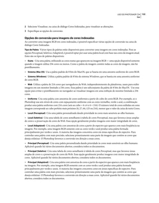 122USO DO PHOTOSHOP CS4
Cor
2 Selecione Visualizar, na caixa de diálogo Cores Indexadas, para visualizar as alterações.
3 Especifique as opções de conversão.
Opções de conversão para imagens de cores indexadas
Ao converter uma imagem RGB em cores indexadas, é possível especificar várias opções de conversão na caixa de
diálogo Cores Indexadas.
Tipo de Paleta Vários tipos de paletas estão disponíveis para converter uma imagem em cores indexadas. Para as
opções Perceptual, Seletiva e Adaptável, é possível optar por usar uma paleta local com base nas cores da imagem atual.
Estes são os tipos de paletas disponíveis:
• Exata Cria uma paleta, utilizando as cores exatas que aparecem na imagem RGB — uma opção disponível somente
quando a imagem utiliza 256 cores ou menos. Como a paleta da imagem contém todas as cores da imagem, não há
pontilhamento.
• Sistema (Mac OS) Usa a paleta padrão de 8 bits do MacOS, que se baseia em uma amostra uniforme de cores RGB.
• Sistema (Windows) Utiliza a paleta padrão de 8 bits do sistema Windows, que se baseia em uma amostra uniforme
de cores RGB.
• Web Utiliza a paleta de 216 cores que navegadores da Web, independentemente da plataforma, usam para exibir
imagens em um monitor limitado a 256 cores. Essa paleta é um subconjunto da paleta de 8 bits do MacOS. Use essa
opção para evitar o pontilhamento no navegador ao visualizar imagens em uma exibição de monitor limitada a 256
cores.
• Uniforme Cria uma paleta com amostras de cores uniformes a partir do cubo de cores RGB. Por exemplo, se o
Photoshop usa seis níveis de cores com espaçamento uniforme com as cores vermelho, verde e azul, a combinação
produz uma paleta uniforme com 216 cores (seis ao cubo = 6 x 6 x 6 = 216). O número total de cores exibidas em uma
imagem corresponde ao cubo perfeito mais próximo (8, 27, 64, 125 ou 216), menor que o valor da caixa de texto Cores.
• Local (Perceptual) Cria uma paleta personalizada dando prioridade às cores mais sensíveis ao olho humano.
• Local (Seletiva) Cria uma tabela de cores semelhante à tabela de cores Perceptual, mas que favorece áreas amplas
de cores e a preservação de cores da Web. Essa opção geralmente produz imagens com maior integridade de cores.
• Local (Adaptável) Cria uma paleta com amostras de cores a partir do espectro que aparece com mais freqüência na
imagem. Por exemplo, uma imagem RGB somente com as cores verde e azul produz uma paleta formada
principalmente por verdes e azuis. A maioria das imagens concentra cores em áreas específicas do espectro. Para
controlar uma paleta com mais precisão, selecione primeiramente uma parte da imagem que contém as cores que
deseja enfatizar. O Photoshop favorece a conversão em direção a essas cores.
• Principal (Perceptual) Cria uma paleta personalizada dando prioridade às cores mais sensíveis ao olho humano.
Aplicável quando há vários documentos abertos; considera todos os documentos.
• Principal (Seletivo) Cria uma tabela de cores semelhante à tabela de cores Perceptual, mas que favorece áreas
amplas de cores e a preservação de cores da Web. Essa opção geralmente produz imagens com maior integridade de
cores. Aplicável quando há vários documentos abertos; considera todos os documentos.
• Principal (Adaptável) Cria uma paleta com amostras de cores a partir do espectro que aparece com mais freqüência
na imagem. Por exemplo, uma imagem RGB somente com as cores verde e azul produz uma paleta formada
principalmente por verdes e azuis. A maioria das imagens concentra cores em áreas específicas do espectro. Para
controlar uma paleta com mais precisão, selecione primeiramente uma parte da imagem que contém as cores que
deseja enfatizar. O Photoshop favorece a conversão em direção a essas cores. Aplicável quando há vários documentos
abertos; considera todos os documentos.
 