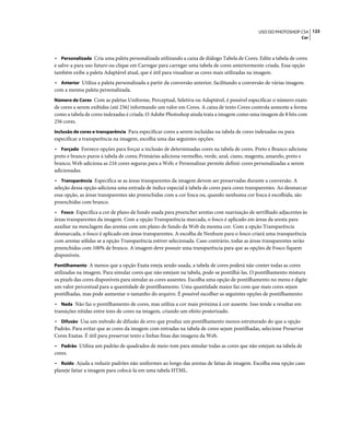 123USO DO PHOTOSHOP CS4
Cor
• Personalizada Cria uma paleta personalizada utilizando a caixa de diálogo Tabela de Cores. Edite a tabela de cores
e salve-a para uso futuro ou clique em Carregar para carregar uma tabela de cores anteriormente criada. Essa opção
também exibe a paleta Adaptável atual, que é útil para visualizar as cores mais utilizadas na imagem.
• Anterior Utiliza a paleta personalizada a partir da conversão anterior, facilitando a conversão de várias imagens
com a mesma paleta personalizada.
Número de Cores Com as paletas Uniforme, Perceptual, Seletiva ou Adaptável, é possível especificar o número exato
de cores a serem exibidas (até 256) informando um valor em Cores. A caixa de texto Cores controla somente a forma
como a tabela de cores indexadas é criada. O Adobe Photoshop ainda trata a imagem como uma imagem de 8 bits com
256 cores.
Inclusão de cores e transparência Para especificar cores a serem incluídas na tabela de cores indexadas ou para
especificar a transparência na imagem, escolha uma das seguintes opções:
• Forçado Fornece opções para forçar a inclusão de determinadas cores na tabela de cores. Preto e Branco adiciona
preto e branco puros à tabela de cores; Primárias adiciona vermelho, verde, azul, ciano, magenta, amarelo, preto e
branco; Web adiciona as 216 cores seguras para a Web; e Personalizar permite definir cores personalizadas a serem
adicionadas.
• Transparência Especifica se as áreas transparentes da imagem devem ser preservadas durante a conversão. A
seleção dessa opção adiciona uma entrada de índice especial à tabela de cores para cores transparentes. Ao desmarcar
essa opção, as áreas transparentes são preenchidas com a cor fosca ou, quando nenhuma cor fosca é escolhida, são
preenchidas com branco.
• Fosco Especifica a cor de plano de fundo usada para preencher arestas com suavização de serrilhado adjacentes às
áreas transparentes da imagem. Com a opção Transparência marcada, o fosco é aplicado em áreas da aresta para
auxiliar na mesclagem das arestas com um plano de fundo da Web da mesma cor. Com a opção Transparência
desmarcada, o fosco é aplicado em áreas transparentes. A escolha de Nenhum para o fosco criará uma transparência
com arestas sólidas se a opção Transparência estiver selecionada. Caso contrário, todas as áreas transparentes serão
preenchidas com 100% de branco. A imagem deve possuir uma transparência para que as opções de Fosco fiquem
disponíveis.
Pontilhamento A menos que a opção Exata esteja sendo usada, a tabela de cores poderá não conter todas as cores
utilizadas na imagem. Para simular cores que não estejam na tabela, pode-se pontilhá-las. O pontilhamento mistura
os pixels das cores disponíveis para simular as cores ausentes. Escolha uma opção de pontilhamento no menu e digite
um valor percentual para a quantidade de pontilhamento. Uma quantidade maior faz com que mais cores sejam
pontilhadas, mas pode aumentar o tamanho do arquivo. É possível escolher as seguintes opções de pontilhamento:
• Nada Não faz o pontilhamento de cores, mas utiliza a cor mais próxima à cor ausente. Isso tende a resultar em
transições nítidas entre tons de cores na imagem, criando um efeito posterizado.
• Difusão Usa um método de difusão de erro que produz um pontilhamento menos estruturado do que a opção
Padrão. Para evitar que as cores da imagem com entradas na tabela de cores sejam pontilhadas, selecione Preservar
Cores Exatas. É útil para preservar texto e linhas finas das imagens da Web.
• Padrão Utiliza um padrão de quadrados de meio-tom para simular todas as cores que não estejam na tabela de
cores.
• Ruído Ajuda a reduzir padrões não uniformes ao longo das arestas de fatias de imagem. Escolha essa opção caso
planeje fatiar a imagem para colocá-la em uma tabela HTML.
 