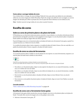 125USO DO PHOTOSHOP CS4
Cor
Como salvar e carregar tabelas de cores
Use os botões Salvar e Carregar, da caixa de diálogo Tabela de Cores, para salvar suas tabelas de cores indexadas e
utilizá-las com outras imagens do Adobe Photoshop. Depois de carregar uma tabela de cores na imagem, as cores da
imagem são alteradas para refletir as posições das cores às quais elas fazem referência na nova tabela de cores.
Nota: Também é possível carregar tabelas de cores salvas no painel Amostras.
Escolha de cores
Sobre as cores do primeiro plano e do plano de fundo
O Photoshop usa a cor do primeiro plano para pintar, preencher e traçar seleções e a cor do plano de fundo para efetuar
preenchimentos de degradê e preencher as áreas apagadas de uma imagem. As cores do primeiro plano e do plano de
fundo também são usadas por alguns filtros de efeitos especiais.
É possível designar uma nova cor de primeiro plano ou de plano de fundo com a ferramenta Conta-gotas, o painel Cor,
o painel Amostras ou o Seletor de Cores da Adobe.
A cor padrão do primeiro plano é preta, enquanto a cor padrão do plano de fundo é branca. (Em um canal alfa, a cor
padrão do primeiro plano é branca, enquanto a do plano de fundo é preta.)
Escolha de cores na caixa de ferramentas
A cor atual do primeiro plano é exibida na caixa de seleção de cores superior, na caixa de ferramentas, enquanto a cor
atual do plano de fundo atual é exibida na caixa inferior.
Caixas de cores do primeiro plano e do plano de fundo na caixa de ferramentas
A. Ícone Cores Padrão B. Ícone Alternar Cores C. Caixa de cor do primeiro plano D. Caixa de cor do plano de fundo
• Para alterar a cor do primeiro plano, clique na caixa superior de seleção de cor, na caixa de ferramentas, e escolha
uma cor no Seletor de Cores da Adobe.
• Para alterar a cor do plano de fundo, clique na caixa inferior de seleção de cor, na caixa de ferramentas, e escolha
uma cor no Seletor de Cores da Adobe.
• Para inverter as cores do primeiro plano e do plano de fundo, clique no ícone Alternar Cores, na caixa de
ferramentas.
• Para restaurar as cores padrão do primeiro plano e do plano de fundo, clique no ícone Cores Padrão, na caixa de
ferramentas.
Consulte também
“Sobre o Seletor de Cores HDR (Photoshop Extended)” na página 80
Escolha de cores com a ferramenta Conta-gotas
A ferramenta Conta-gotas obtém amostra das cores para designar uma nova cor de primeiro plano ou de plano de
fundo. Você pode obter amostra da imagem ativa ou de qualquer outra na tela.
1 Selecione a ferramenta Conta-gotas .
A
C
B
D
 