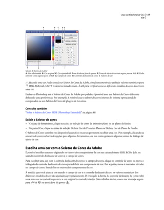 127USO DO PHOTOSHOP CS4
Cor
Seletor de Cores da Adobe
A. Cor selecionada B. Cor original C. Cor ajustada D. Ícone de alerta fora do gamut E. Ícone de alerta de cor não segura para a Web F. Exibe
somente cores seguras para a Web G. Campo de cores H. Controle deslizante de cores I. Valores de cor
Quando uma cor é selecionada no Seletor de Cores da Adobe, simultaneamente são exibidos valores numéricos para
HSB, RGB, Lab, CMYK e números hexadecimais. É útil para verificar como os diferentes modelos de cores descrevem
uma cor.
Embora o Photoshop use o Seletor de Cores da Adobe por padrão, é possível usar um Seletor de Cores diferente
definindo uma preferência. Por exemplo, é possível usar o seletor de cores interno do sistema operacional do
computador ou um Seletor de Cores de plug-in de terceiros.
Consulte também
“Sobre o Seletor de Cores HDR (Photoshop Extended)” na página 80
Exibir o Seletor de cores
• Na caixa de ferramentas, clique na caixa de seleção de cores de primeiro plano ou de plano de fundo.
• No painel Cor, clique na caixa de seleção Definir Cor de Primeiro Plano ou Definir Cor de Plano de Fundo.
O Seletor de Cores também está disponível quando os recursos permitem escolher uma cor. Por exemplo, clicando na
amostra de cores na barra de opções para algumas ferramentas, ou nos conta-gotas em algumas caixas de diálogo de
ajuste de cor.
Escolha uma cor com o Seletor de Cores da Adobe
É possível escolher uma cor digitando os valores dos componentes de cor nas caixas de texto HSB, RGB e Lab, ou
usando o controle deslizante de cores e o campo de cores.
Para escolher uma cor com o controle deslizante de cores e o campo de cores, clique no controle de cores ou mova o
triângulo do controle deslizante de cores para definir um componente de cor. Em seguida, mova o marcador circular
no campo de cores. Isso define os outros dois componentes de cor.
À medida que você ajusta a cor usando o campo de cor e o controle deslizante de cor, os valores numéricos dos
diferentes modelos de cor são ajustados apropriadamente. O retângulo à direita do controle deslizante de cores exibe
uma nova cor na metade superior e a cor original na metade inferior. São exibidos alertas, caso a cor não seja segura
para a Web ou esteja fora do gamut .
F G
C
H I
DA B E
 