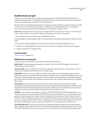 130USO DO PHOTOSHOP CS4
Cor
Escolha de uma cor spot
O Seletor de Cores da Adobe permite escolher cores personalizadas do PANTONE MATCHING SYSTEM®, do
Trumatch® Swatching System™, do Focoltone® Colour System, do sistema Toyo Color Finder™ 1050, do sistema ANPA-
Color™ system, do sistema de cores HKS® e do Guia de Cores DIC.
Para garantir que a saída impressa final apresente a cor desejada, consulte a sua gráfica ou agência de serviços e escolha
a cor com base em uma amostra de cores impressa. Os fabricantes recomendam adquirir um novo catálogo de
amostras por ano para evitar problemas de desbotamento e outros danos causados às tintas.
Importante: o Photoshop imprime cores especiais em chapas de CMYK (cor de processo) em todos os modos de imagens,
exceto no modo Duotônico. Para imprimir chapas de cores especiais, crie canais de cores especiais.
1 Abra o Seletor de Cores da Adobe e clique em Bibliotecas de Cores.
A caixa de diálogo Cores Personalizadas exibe a cor mais próxima à cor atualmente selecionada no Seletor de Cores da
Adobe.
2 Para Amostra, escolha uma biblioteca de cores. Consulte abaixo as descrições das bibliotecas de cores.
3 Localize a cor desejada digitando o número da tinta ou arrastando os triângulos ao longo da barra de rolagem.
4 Clique na correção de cor desejada na lista.
Consulte também
“Sobre cores spot” na página 531
Bibliotecas de cores especiais
O Seletor de Cores da Adobe oferece suporte para os seguintes sistemas de cores:
ANPA-COLOR Usado geralmente para aplicações em jornais. O ANPA-COLOR ROP Newspaper Color Ink Book
contém amostras das cores ANPA.
Guia de Cores DIC Usado normalmente em projetos de impressão no Japão. Para obter mais informações, entre em
contato com a Dainippon Ink & Chemicals, Inc., em Tóquio, Japão.
FOCOLTONE Consiste em 763 cores CMYK. As cores Focoltone ajudam a evitar interrupções na pré-impressão e
problemas de registro, mostrando as sobreimpressões que compõem as cores. A Focoltone disponibilizou um manual
de amostras com especificações para cores spot e de processo, tabelas de sobreimpressão e um manual de chips para
marcação de layouts. Para obter mais informações, entre em contato com a Focoltone International, Ltd., em Stafford,
Reino Unido.
Amostras HKS Usado em projetos de impressão na Europa. Cada cor apresenta um equivalente em CMYK
especificado. É possível selecionar HKS E (para papel de carta contínuo), HKS K (para papel de arte brilhante), HKS
N (para papel natural) e HKS Z (para papel de jornal). Existem classificadores de cores disponíveis para cada escala.
Catálogos e amostras do HKS Process foram adicionados ao menu de sistemas de cores.
PANTONE® Cores usadas para reprodução em cores spot. O PANTONE MATCHING SYSTEM pode aplicar 1.114
cores. Os guias de cores e manuais de chips PANTONE são impressos em papel fosco, com e sem revestimento, para
garantir a visualização precisa do resultado impresso e melhor controle na impressão. É possível imprimir uma cor
PANTONE sólida em CMYK. Para comparar uma cor PANTONE sólida com a cor de processo correspondente mais
próxima, use o guia PANTONE Solid to Process. As porcentagens dos tons CMYK na tela são impressos em cada cor.
Para obter mais informações, entre em contato com a Pantone, Inc. em Carlstadt, NJ (www.pantone.com).
TOYO Color Finder 1050 Consiste em mais de 1000 cores baseadas nas tintas de impressão mais comuns usadas no
Japão. Catálogos e amostras do TOYO Process Color Finder foram adicionados ao menu de sistemas de cores. O TOYO
Color Finder 1050 Book contém amostras impressas de cores Toyo e pode ser encontrado em lojas de produtos para
 