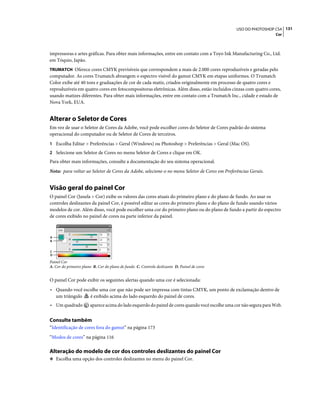131USO DO PHOTOSHOP CS4
Cor
impressoras e artes gráficas. Para obter mais informações, entre em contato com a Toyo Ink Manufacturing Co., Ltd.
em Tóquio, Japão.
TRUMATCH Oferece cores CMYK previsíveis que correspondem a mais de 2.000 cores reproduzíveis e geradas pelo
computador. As cores Trumatch abrangem o espectro visível do gamut CMYK em etapas uniformes. O Trumatch
Color exibe até 40 tons e graduações de cor de cada matiz, criados originalmente em processo de quatro cores e
reproduzíveis em quatro cores em fotocompositoras eletrônicas. Além disso, estão incluídos cinzas com quatro cores,
usando matizes diferentes. Para obter mais informações, entre em contato com a Trumatch Inc., cidade e estado de
Nova York, EUA.
Alterar o Seletor de Cores
Em vez de usar o Seletor de Cores da Adobe, você pode escolher cores do Seletor de Cores padrão do sistema
operacional do computador ou de Seletor de Cores de terceiros.
1 Escolha Editar > Preferências > Geral (Windows) ou Photoshop > Preferências > Geral (Mac OS).
2 Selecione um Seletor de Cores no menu Seletor de Cores e clique em OK.
Para obter mais informações, consulte a documentação do seu sistema operacional.
Nota: para voltar ao Seletor de Cores da Adobe, selecione-o no menu Seletor de Cores em Preferências Gerais.
Visão geral do painel Cor
O painel Cor (Janela > Cor) exibe os valores das cores atuais do primeiro plano e do plano de fundo. Ao usar os
controles deslizantes da painel Cor, é possível editar as cores do primeiro plano e do plano de fundo usando vários
modelos de cor. Além disso, você pode escolher uma cor do primeiro plano ou do plano de fundo a partir do espectro
de cores exibido no painel de cores na parte inferior da painel.
Painel Cor
A. Cor do primeiro plano B. Cor do plano de fundo C. Controle deslizante D. Painel de cores
O painel Cor pode exibir os seguintes alertas quando uma cor é selecionada:
• Quando você escolhe uma cor que não pode ser impressa com tintas CMYK, um ponto de exclamação dentro de
um triângulo é exibido acima do lado esquerdo do painel de cores.
• Um quadrado aparece acima do lado esquerdo do painel de cores quando você escolhe uma cor não segura para Web.
Consulte também
“Identificação de cores fora do gamut” na página 173
“Modos de cores” na página 116
Alteração do modelo de cor dos controles deslizantes do painel Cor
❖ Escolha uma opção dos controles deslizantes no menu do painel Cor.
A
B
C
D
 