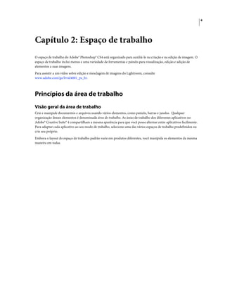 6
Capítulo 2: Espaço de trabalho
O espaço de trabalho do Adobe® Photoshop® CS4 está organizado para auxiliá-lo na criação e na edição de imagem. O
espaço de trabalho inclui menus e uma variedade de ferramentas e painéis para visualização, edição e adição de
elementos a suas imagens.
Para assistir a um vídeo sobre edição e mesclagem de imagens do Lightroom, consulte
www.adobe.com/go/lrvid4001_ps_br.
Princípios da área de trabalho
Visão geral da área de trabalho
Crie e manipule documentos e arquivos usando vários elementos, como painéis, barras e janelas. Qualquer
organização desses elementos é denominada área de trabalho. As áreas de trabalho dos diferentes aplicativos no
Adobe® Creative Suite® 4 compartilham a mesma aparência para que você possa alternar entre aplicativos facilmente.
Para adaptar cada aplicativo ao seu modo de trabalho, selecione uma das vários espaços de trabalho predefinidos ou
crie seu próprio.
Embora o layout do espaço de trabalho padrão varie em produtos diferentes, você manipula os elementos da mesma
maneira em todas.
 