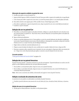 132USO DO PHOTOSHOP CS4
Cor
Alteração do espectro exibido no painel de cores
1 Escolha uma opção no menu do painel Cor:
• Espectro RGB, Espectro CMYK ou Painel de Tons de Cinza para exibir o espectro do modelo de cor especificado.
• Cores Atuais para exibir o espectro de cores entre a cor atual do primeiro plano e a cor atual do plano de fundo.
2 Para exibir somente cores seguras para a Web, escolha Tornar o Painel Seguro para a Web.
Para alterar rapidamente o espectro do painel de cores, clique no painel de cores com a tecla Shift pressionada até
visualizar o espectro desejado.
Seleção de cor no painel Cor
1 Para editar a cor do primeiro plano ou do plano de fundo, verifique se a caixa de seleção de cores está ativa (com
um contorno preto), no painel Cor. Para tornar ativa a caixa de seleção de cor do primeiro plano ou do plano de
fundo, clique na caixa.
2 Siga um destes procedimentos:
• Arraste os controles deslizantes de cor. Como padrão, as cores do controle deslizante são alteradas à medida que
você arrasta. É possível desativar esse recurso a fim de melhorar o desempenho, cancelando a seleção de Controles
Dinâmicos de Cor, na seção Geral da caixa de diálogo Preferências.
• Digite valores ao lado dos controles deslizantes de cor.
• Clique na caixa de seleção de seleção de cores, escolha uma cor usando o Seletor de Cores e clique em OK..
• Posicione o ponteiro sobre o painel de cores (o ponteiro vira um conta-gotas) e clique para obter uma amostra de
cor. Clique com a tecla Alt pressionada para aplicar a amostra à caixa de seleção de cores não ativas.
Consulte também
“Visão geral do Seletor de Cores da Adobe” na página 126
Seleção de cor no painel Amostras
O painel Amostras (Janela > Amostras) armazena as cores de uso freqüente. É possível adicionar ou excluir cores do
painel ou exibir bibliotecas diferentes de cores para diferentes projetos.
• Para escolher a cor do primeiro plano, clique em uma cor no painel Amostras.
• Para escolher a cor do plano de fundo, clique em uma cor no painel Amostras com a tecla Ctrl (Windows) ou
Command (MacOS) pressionada.
Nota: Altere como as amostras são exibidas, selecionando uma opção no menu do painel Amostras.
Adição e exclusão de amostras de cores
As amostras de cores podem ser adicionadas ou excluídas do painel Amostras.
Também é possível adicionar uma amostra de cores do Seletor de Cores, clicando no botão Adicionar a Amostras.
Adição de uma cor ao painel Amostras
1 Decida qual cor deseja adicionar e faça dela a cor do primeiro plano.
 