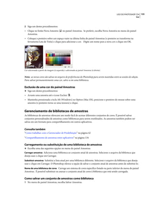 133USO DO PHOTOSHOP CS4
Cor
2 Siga um destes procedimentos:
• Clique no botão Nova Amostra no painel Amostras. Se preferir, escolha Nova Amostra no menu do painel
Amostras.
• Coloque o ponteiro sobre um espaço vazio na última linha do painel Amostras (o ponteiro se transforma na
ferramenta Lata de Tinta) e clique para adicionar a cor. Digite um nome para a nova cor e clique em OK.
Cor selecionada a partir da imagem (à esquerda) e adicionada ao painel Amostras (à direita)
Nota: as novas cores são salvas no arquivo de preferências do Photoshop para serem mantidas entre as sessões de edição.
Para salvar permanentemente uma cor, salve-a em uma biblioteca.
Exclusão de uma cor do painel Amostras
❖ Siga um destes procedimentos:
• Arraste uma amostra até o ícone Excluir .
• Mantenha pressionada a tecla Alt (Windows) ou Option (Mac OS), posicione o ponteiro do mouse sobre uma
amostra (o ponteiro torna-se uma tesoura) e clique.
Gerenciamento de bibliotecas de amostras
As bibliotecas de amostras oferecem um modo fácil de acessar diferentes conjuntos de cores. É possível salvar
conjuntos personalizados de amostras como bibliotecas para serem reutilizados. As amostras também podem ser
salvas em um formato para compartilhamento em outros aplicativos.
Consulte também
“Como trabalhar com o Gerenciador de Predefinição” na página 42
“Compartilhamento de amostras entre aplicativos” na página 134
Carregamento ou substituição de uma biblioteca de amostras
❖ Escolha uma das seguintes opções no menu do painel Amostras:
Carregar amostras Adiciona uma biblioteca ao conjunto atual de amostras. Selecione o arquivo da biblioteca que
deseja usar e clique em Carregar.
Substituir amostras Substitui a lista atual por uma biblioteca diferente. Selecione o arquivo da biblioteca que deseja
usar e clique em Carregar. O Photoshop oferece a opção de salvar o conjunto atual de amostras antes de substituí-lo.
Nome de uma biblioteca de cores Carrega um sistema de cores específico listado na parte inferior do menu do painel
Amostras. É possível substituir ou anexar o conjunto atual de cores à biblioteca que está sendo carregada.
Como salvar um conjunto de amostras como biblioteca
1 No menu do painel Amostras, escolha Salvar Amostras.
 
