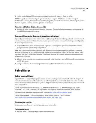 134USO DO PHOTOSHOP CS4
Cor
2 Escolha um local para a biblioteca de amostras, digite um nome de arquivo e clique em Salvar.
A biblioteca pode ser salva em qualquer lugar. No entanto, se o arquivo de biblioteca for colocado na pasta
Predefinições/Amostras, dentro do local de predefinições padrão, o nome da biblioteca será exibido na parte inferior
do menu do painel Amostras quando o aplicativo for reiniciado.
Retorno à biblioteca de amostras padrão
❖ No menu do painel Amostras, escolha Redefinir Amostras. É possível substituir ou anexar o conjunto atual de
cores à biblioteca de amostras padrão.
Compartilhamento de amostras entre aplicativos
É possível compartilhar as amostras sólidas criadas no Photoshop, Illustrator e InDesign, salvando uma biblioteca de
amostras para troca. As cores têm exatamente a mesma aparência em todos os aplicativos, desde que as configurações
de cores estejam sincronizadas.
1 No painel Amostras, crie as amostras de cores de processo e cores especiais que deseja compartilhar e remova
quaisquer amostras que não deseje compartilhar.
Nota: não é possível compartilhar os seguintes tipos de amostras entre aplicativos: padrões, gradientes e a amostra
'Registro' no Illustrator ou InDesign; e amostras de referências de cores de livros, HSB, XYZ, dois tons, monitor RGB,
opacidade, tinta total e webRGB do Photoshop. Esses tipos de amostras são excluídos automaticamente quando você
salva amostras para troca.
2 Selecione Salvar Amostras para intercâmbio, no menu do painel Amostras e salve as bibliotecas de amostras em um
local de fácil acesso.
3 Carregue a biblioteca de amostras no painel Amostras do Photoshop, Illustrator ou InDesign.
Painel Kuler
Sobre o painel Kuler
O painel Kuler™ é o seu portal para grupos de cores ou temas, criados por uma comunidade online de designers. É
possível usá-lo para procurar milhares de temas no Kuler™ e, então, fazer download de alguns para editar ou incluir
em seus projetos. Também é possível usar o painel Kuler para criar e salvar temas e compartilhá-los com a comunidade
Kuler carregando-os.
Ele está disponível no Adobe Photoshop® CS4, Adobe Flash® Professional CS4, Adobe InDesign® CS4, Adobe
Illustrator® CS4 e Adobe Fireworks® CS4. O painel não está disponível nas versões em francês desses produtos.
Para assistir a um vídeo sobre o painel do Kuler, consulte www.adobe.com/go/lrvid4088_xp_br.
Para ler um artigo sobre o Kuler e a inspiração de cores, consulte o blog de Veerle Pieters em
http://veerle.duoh.com/blog/comments/adobe_kuler_update_and_color_tips/.
Procura por temas
Uma conexão com a Internet é necessária para procurar temas online.
Pesquisa de temas
1 Selecione Janela > Extensões > Kuler e acesse o painel Procurar.
 