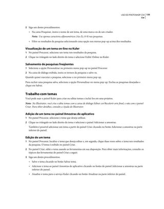 135USO DO PHOTOSHOP CS4
Cor
2 Siga um destes procedimentos:
• Na caixa Pesquisar, insira o nome de um tema, de uma marca ou de um criador.
Nota: Use apenas caracteres alfanuméricos (Aa-Zz, 0-9) nas pesquisas.
• Filtre os resultados da pesquisa selecionando uma opção nos menus pop-up acima dos resultados.
Visualização de um tema on-line no Kuler
1 No painel Procurar, selecione um tema nos resultados da pesquisa.
2 Clique no triângulo no lado direito do tema e selecione Exibir Online no Kuler.
Salvamento de pesquisas freqüentes
1 Selecione a opção Personalizar no primeiro menu pop-up no painel Procurar.
2 Na caixa de diálogo exibida, insira os termos da pesquisa e salve-os.
Quando quiser executar a pesquisa, selecione-a no primeiro menu pop-up.
Para excluir uma pesquisa salva, selecione a opção Personalizar no menu pop-up. Exclua as pesquisas desejadas e
clique em Salvar.
Trabalho com temas
Você pode usar o painel Kuler para criar ou editar temas e incluí-los em seus projetos.
Nota: No Illustrator, você cria e edita temas com a caixa de diálogo Editar cor/Recolorir arte final, e não com o painel
Criar. Para obter detalhes, consulte a Ajuda do Illustrator.
Adição de um tema no painel Amostras do aplicativo
1 No painel Procurar, selecione o tema que deseja utilizar.
2 Clique no triângulo no lado direito do tema e selecione o painel Adicionar a amostras.
Também é possível adicionar um tema a partir do painel Criar clicando no botão Adicionar a amostras na parte
inferior do painel.
Edição de um tema
1 No painel Procurar, localize o tema que deseja editar e, em seguida, clique duas vezes sobre o tema nos resultados
da pesquisa. O tema é exibido no painel Criar.
2 No painel Criar, edite o tema usando as ferramentas em sua disposição. Para obter mais informações, consulte os
tópicos das ferramentas do painel Criar a seguir.
3 Siga um destes procedimentos:
• Salve o tema clicando no botão Salvar tema.
• Adicione o tema ao painel Amostras do aplicativo clicando no botão do painel Adicionar a amostras na parte
inferior do painel.
• Atualize o tema para o serviço Kuler clicando no botão Atualizar na parte inferior do painel.
 
