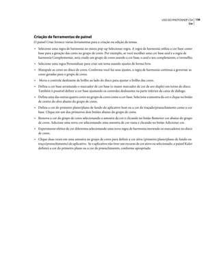 136USO DO PHOTOSHOP CS4
Cor
Criação de ferramentas de painel
O painel Criar fornece várias ferramentas para a criação ou edição de temas.
• Selecione uma regra de harmonia no menu pop-up Selecionar regra. A regra de harmonia utiliza a cor base como
base para a geração das cores no grupo de cores. Por exemplo, se você escolher uma cor base azul e a regra de
harmonia Complementar, será criado um grupo de cores usando a cor base, o azul e seu complemento, o vermelho.
• Selecione uma regra Personalizar para criar um tema usando ajustes de forma livre.
• Manipule as cores no disco de cores. Conforme você faz seus ajustes, a regra de harmonia continua a governar as
cores geradas para o grupo de cores.
• Mova o controle deslizante de brilho ao lado do disco para ajustar o brilho das cores.
• Defina a cor base arrastando o marcador de cor base (o maior marcador de cor de aro duplo) em torno do disco.
Também é possível definir a cor base ajustando os controles deslizantes na parte inferior da caixa de diálogo.
• Defina uma das outras quatro cores no grupo de cores como a cor base. Selecione a amostra da cor e clique no botão
de centro do alvo abaixo do grupo de cores.
• Defina a cor do primeiro plano/plano de fundo do aplicativo host ou a cor do traçado/preenchimento como a cor
base. Clique em um dos primeiros dois botões abaixo do grupo de cores.
• Remova a cor do grupo de cores selecionando a amostra da cor e clicando no botão Remover cor abaixo do grupo
de cores. Adicione uma nova cor selecionando uma amostra de cor vazia e clicando no botão Adicionar cor.
• Experimente efeitos de cor diferentes selecionando uma nova regra de harmonia movendo os marcadores no disco
de cores.
• Clique duas vezes em uma amostra no grupo de cores para definir a cor ativa (primeiro plano/plano de fundo ou
traço/preenchimento) do aplicativo. Se o aplicativo não tiver um recurso de cor ativo ou selecionado, o painel Kuler
definirá a cor do primeiro plano ou a cor de preenchimento, conforme apropriado.
 