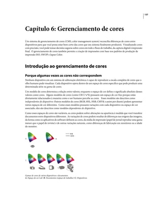 137
Capítulo 6: Gerenciamento de cores
Um sistema de gerenciamento de cores (CMS, color management system) reconcilia diferenças de cores entre
dispositivos para que você possa estar bem certo das cores que seu sistema finalmente produzirá. Visualizando cores
com precisão, você pode tomar decisões seguras sobre cores em todo o fluxo de trabalho, da captura digital à impressão
final. O gerenciamento de cores também permite a criação de impressões com base nos padrões de produção de
impressão ISO, SWOP e Japan Color.
Introdução ao gerenciamento de cores
Porque algumas vezes as cores não correspondem
Nenhum dispositivo em um sistema de editoração eletrônica é capaz de reproduzir a escala completa de cores que o
olho humano pode visualizar. Cada dispositivo opera dentro de um espaço de cores específico que pode produzir uma
determinada série ou gama de cores.
Um modelo de cores determina a relação entre valores, enquanto o espaço de cor define o significado absoluto desses
valores como cores. Alguns modelos de cores (como CIE L*a*b) possuem um espaço de cor fixo porque estão
diretamente relacionados à maneira como o ser humano percebe as cores. Esses modelos são descritos como
independentes de dispositivo. Outros modelos de cores (RGB, HSL, HSB, CMYK e assim por diante) podem apresentar
vários espaços de cor diferentes. Como esses modelos possuem variações com cada dispositivo ou espaço de cor
associado, eles são descritos como modelos dependentes de dispositivo.
Como esses espaços de cores são variáveis, as cores podem sofrer alterações na aparência à medida que você transfere
documentos entre dispositivos diferentes. As variações de cores podem resultar de diferenças nas origens das imagens,
da forma como os aplicativos de software definem as cores, da mídia de impressão (papel de jornal reproduz uma gama
menor que o papel de revista) e de outras variações naturais, como diferenças de fabricação em monitores ou a idade
do monitor.
Gamas de cores de vários dispositivos e documentos
A. Espaço de cor Lab B. Documentos (espaço de trabalho) C. Dispositivos
CMYK
RGB
A B
C
 