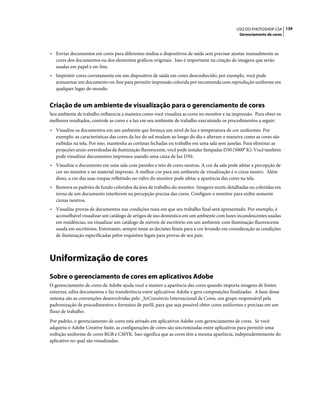 139USO DO PHOTOSHOP CS4
Gerenciamento de cores
• Enviar documentos em cores para diferentes mídias e dispositivos de saída sem precisar ajustar manualmente as
cores dos documentos ou dos elementos gráficos originais. Isso é importante na criação de imagens que serão
usadas em papel e on-line.
• Imprimir cores corretamente em um dispositivo de saída em cores desconhecido; por exemplo, você pode
armazenar um documento on-line para permitir impressão colorida por encomenda com reprodução uniforme em
qualquer lugar do mundo.
Criação de um ambiente de visualização para o gerenciamento de cores
Seu ambiente de trabalho influencia a maneira como você visualiza as cores no monitor e na impressão. Para obter os
melhores resultados, controle as cores e a luz em seu ambiente de trabalho executando os procedimentos a seguir:
• Visualize os documentos em um ambiente que forneça um nível de luz e temperatura de cor uniformes. Por
exemplo, as características das cores da luz do sol mudam ao longo do dia e alteram a maneira como as cores são
exibidas na tela. Por isso, mantenha as cortinas fechadas ou trabalhe em uma sala sem janelas. Para eliminar as
projeções azuis-esverdeadas da iluminação fluorescente, você pode instalar lâmpadas D50 (5000° K). Você também
pode visualizar documentos impressos usando uma caixa de luz D50.
• Visualize o documento em uma sala com paredes e teto de cores neutras. A cor da sala pode afetar a percepção de
cor no monitor e no material impresso. A melhor cor para um ambiente de visualização é o cinza neutro. Além
disso, a cor das suas roupas refletindo no vidro do monitor pode afetar a aparência das cores na tela.
• Remova os padrões de fundo coloridos da área de trabalho do monitor. Imagens muito detalhadas ou coloridas em
torno de um documento interferem na percepção precisa das cores. Configure o monitor para exibir somente
cinzas neutros.
• Visualize provas de documentos nas condições reais em que seu trabalho final será apresentado. Por exemplo, é
aconselhável visualizar um catálogo de artigos de uso doméstico em um ambiente com luzes incandescentes usadas
em residências, ou visualizar um catálogo de móveis de escritório em um ambiente com iluminação fluorescente
usada em escritórios. Entretanto, sempre tome as decisões finais para a cor levando em consideração as condições
de iluminação especificadas pelos requisitos legais para provas de seu país.
Uniformização de cores
Sobre o gerenciamento de cores em aplicativos Adobe
O gerenciamento de cores da Adobe ajuda você a manter a aparência das cores quando importa imagens de fontes
externas, edita documentos e faz transferência entre aplicativos Adobe e gera composições finalizadas. A base desse
sistema são as convenções desenvolvidas pelo _brConsórcio Internacional de Cores, um grupo responsável pela
padronização de procedimentos e formatos de perfil, para que seja possível obter cores uniformes e precisas em um
fluxo de trabalho.
Por padrão, o gerenciamento de cores está ativado em aplicativos Adobe com gerenciamento de cores. Se você
adquiriu o Adobe Creative Suite, as configurações de cores são sincronizadas entre aplicativos para permitir uma
exibição uniforme de cores RGB e CMYK. Isso significa que as cores têm a mesma aparência, independentemente do
aplicativo no qual são visualizadas.
 