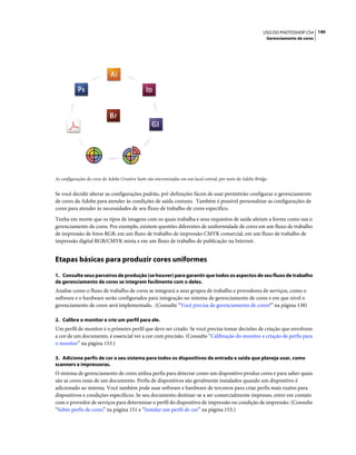 140USO DO PHOTOSHOP CS4
Gerenciamento de cores
As configurações de cores do Adobe Creative Suite são sincronizadas em um local central, por meio do Adobe Bridge.
Se você decidir alterar as configurações padrão, pré-definições fáceis de usar permitirão configurar o gerenciamento
de cores da Adobe para atender às condições de saída comuns. Também é possível personalizar as configurações de
cores para atender às necessidades de seu fluxo de trabalho de cores específico.
Tenha em mente que os tipos de imagens com os quais trabalha e seus requisitos de saída afetam a forma como usa o
gerenciamento de cores. Por exemplo, existem questões diferentes de uniformidade de cores em um fluxo de trabalho
de impressão de fotos RGB, em um fluxo de trabalho de impressão CMYK comercial, em um fluxo de trabalho de
impressão digital RGB/CMYK mista e em um fluxo de trabalho de publicação na Internet.
Etapas básicas para produzir cores uniformes
1. Consulte seus parceiros de produção (se houver) para garantir que todos os aspectos de seu fluxo de trabalho
de gerenciamento de cores se integrem facilmente com o deles.
Analise como o fluxo de trabalho de cores se integrará a seus grupos de trabalho e provedores de serviços, como o
software e o hardware serão configurados para integração no sistema de gerenciamento de cores e em que nível o
gerenciamento de cores será implementado. (Consulte “Você precisa de gerenciamento de cores?” na página 138)
2. Calibre o monitor e crie um perfil para ele.
Um perfil de monitor é o primeiro perfil que deve ser criado. Se você precisa tomar decisões de criação que envolvem
a cor de um documento, é essencial ver a cor com precisão. (Consulte “Calibração do monitor e criação de perfis para
o monitor” na página 153.)
3. Adicione perfis de cor a seu sistema para todos os dispositivos de entrada e saída que planeja usar, como
scanners e impressoras.
O sistema de gerenciamento de cores utiliza perfis para detectar como um dispositivo produz cores e para saber quais
são as cores reais de um documento. Perfis de dispositivos são geralmente instalados quando um dispositivo é
adicionado ao sistema. Você também pode usar software e hardware de terceiros para criar perfis mais exatos para
dispositivos e condições específicos. Se seu documento destinar-se a ser comercialmente impresso, entre em contato
com o provedor de serviços para determinar o perfil do dispositivo de impressão ou condição de impressão. (Consulte
“Sobre perfis de cores” na página 151 e “Instalar um perfil de cor” na página 153.)
 