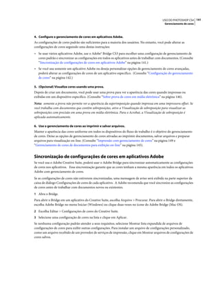 141USO DO PHOTOSHOP CS4
Gerenciamento de cores
4. Configure o gerenciamento de cores em aplicativos Adobe.
As configurações de cores padrão são suficientes para a maioria dos usuários. No entanto, você pode alterar as
configurações de cores seguindo uma destas instruções:
• Se usar vários aplicativos Adobe, use o Adobe® Bridge CS3 para escolher uma configuração de gerenciamento de
cores padrão e sincronizar as configurações em todos os aplicativos antes de trabalhar com documentos. (Consulte
“Sincronização de configurações de cores em aplicativos Adobe” na página 141.)
• Se você usa somente um aplicativo Adobe ou deseja personalizar opções de gerenciamento de cores avançadas,
poderá alterar as configurações de cores de um aplicativo específico. (Consulte “Configuração do gerenciamento
de cores” na página 142.)
5. (Opcional) Visualize cores usando uma prova.
Depois de criar um documento, você pode usar uma prova para ver a aparência das cores quando impressas ou
exibidas em um dispositivo específico. (Consulte “Sobre prova de cores em mídia eletrônica” na página 146).
Nota: somente a prova não permite ver a aparência da superimposição quando impressa em uma impressora offset. Se
você trabalha com documentos que contêm sobreposições, ative a Visualização de sobreposição para visualizar as
sobreposições com precisão em uma prova em mídia eletrônica. Para o Acrobat, a Visualização de sobreposição é
aplicada automaticamente.
6. Use o gerenciamento de cores ao imprimir e salvar arquivos.
Manter a aparência das cores uniforme em todos os dispositivos do fluxo de trabalho é o objetivo do gerenciamento
de cores. Deixe as opções de gerenciamento de cores ativadas ao imprimir documentos, salvar arquivos e preparar
arquivos para visualização on-line. (Consulte “Impressão com gerenciamento de cores” na página 149 e
“Gerenciamento de cores de documentos para exibição on-line” na página 145).
Sincronização de configurações de cores em aplicativos Adobe
Se você usa o Adobe Creative Suite, poderá usar o Adobe Bridge para sincronizar automaticamente as configurações
de cores nos aplicativos. Essa sincronização garante que as cores tenham a mesma aparência em todos os aplicativos
Adobe com gerenciamento de cores.
Se as configurações de cores não estiverem sincronizadas, uma mensagem de aviso será exibida na parte superior da
caixa de diálogo Configurações de cores de cada aplicativo. A Adobe recomenda que você sincronize as configurações
de cores antes de trabalhar com documentos novos ou existentes.
1 Abra o Bridge.
Para abrir o Bridge em um aplicativo do Creative Suite, escolha Arquivo > Procurar. Para abrir o Bridge diretamente,
escolha Adobe Bridge no menu Iniciar (Windows) ou clique duas vezes no ícone do Adobe Bridge (Mac OS).
2 Escolha Editar > Configurações de cores do Creative Suite.
3 Selecione uma configuração de cores na lista e clique em Aplicar.
Se nenhuma configuração padrão atender a seus requisitos, selecione Mostrar lista expandida de arquivos de
configurações de cores para exibir outras configurações. Para instalar um arquivo de configurações personalizado,
como um arquivo recebido de um provedor de serviços de impressão, clique em Mostrar arquivos de configurações de
cores salvos.
 