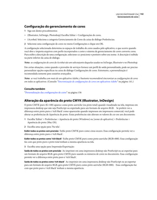 142USO DO PHOTOSHOP CS4
Gerenciamento de cores
Configuração do gerenciamento de cores
1 Siga um destes procedimentos:
• (Illustrator, InDesign, Photoshop) Escolha Editar > Configurações de cores.
• (Acrobat) Selecione a categoria Gerenciamento de Cores da caixa de diálogo Preferências.
2 Selecione uma configuração de cores no menu Configurações e clique em OK.
A configuração selecionada determina os espaços de trabalho de cores usados pelo aplicativo, o que ocorre quando
você abre e importa arquivos com perfis incorporados e como o sistema de gerenciamento de cores converte cores.
Para exibir a descrição de uma configuração, selecione-a e posicione o ponteiro sobre seu nome. A descrição é exibida
na parte inferior da caixa de diálogo.
Nota: as configurações de cores do Acrobat são um subconjunto daquelas usadas no InDesign, Illustrator e no Photoshop.
Em certas situações, como quando o provedor de serviços fornece um perfil de saída personalizado, pode ser preciso
personalizar opções específicas na caixa de diálogo Configurações de cores. Entretanto, a personalização é
recomendada somente para usuários avançados.
Nota: se você trabalha com mais de um aplicativo Adobe, é bastante recomendável sincronizar as configurações de cores
em todos os aplicativos. (Consulte “Sincronização de configurações de cores em aplicativos Adobe” na página 141.)
Consulte também
“Personalização das configurações de cores” na página 156
Alteração da aparência do preto CMYK (Illustrator, InDesign)
O preto CMYK puro (K=100) aparece como preto azeviche (ou preto total) quando visualizado na tela, impresso em
impressora desktop que não seja PostScript ou exportado para um formato de arquivo RGB. Se preferir ver a
diferença entre preto puro e 'rich black' como aparecerão quando impressos em impressora comercial, você pode
alterar as preferências de Aparência do preto. Essas preferências não alteram os valores de cor em um documento.
1 Escolha 'Editar' > Preferências > Aparência do preto (Windows) ou [nome do aplicativo] > Preferências >
Aparência do preto (Mac OS).
2 Escolha uma opção para 'Na tela':
Exibir todos os pretos com precisão Exibe preto CMYK puro como cinza escuro. Essa configuração permite ver a
diferença entre preto puro e 'rich black'.
Exibir todos os pretos como 'rich black' Exibe preto CMYK puro como preto azeviche (RGB=000). Essa configuração
faz com que preto puro e preto total tenham a mesma aparência na tela.
3 Escolha uma opção para Impressão/Exportação:
Saída de todos os pretos com precisão Ao imprimir em uma impressora desktop não PostScript ou ao exportar para
um formato de arquivo RGB, gera preto CMYK puro usando os números de cores no documento. Essa configuração
permite ver a diferença entre preto puro e 'rich black'.
Saída de todos os pretos como 'rich black' Ao imprimir em uma impressora desktop não PostScript ou ao exportar
para um formato de arquivo RGB, gera preto CMYK puro como preto azeviche (RGB=000). Essa configuração faz
com que preto puro e 'rich black' tenham a mesma aparência.
 