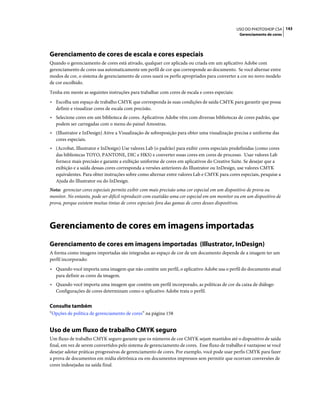 143USO DO PHOTOSHOP CS4
Gerenciamento de cores
Gerenciamento de cores de escala e cores especiais
Quando o gerenciamento de cores está ativado, qualquer cor aplicada ou criada em um aplicativo Adobe com
gerenciamento de cores usa automaticamente um perfil de cor que corresponde ao documento. Se você alternar entre
modos de cor, o sistema de gerenciamento de cores usará os perfis apropriados para converter a cor no novo modelo
de cor escolhido.
Tenha em mente as seguintes instruções para trabalhar com cores de escala e cores especiais:
• Escolha um espaço de trabalho CMYK que corresponda às suas condições de saída CMYK para garantir que possa
definir e visualizar cores de escala com precisão.
• Selecione cores em um biblioteca de cores. Aplicativos Adobe vêm com diversas bibliotecas de cores padrão, que
podem ser carregadas com o menu do painel Amostras.
• (Illustrator e InDesign) Ative a Visualização de sobreposição para obter uma visualização precisa e uniforme das
cores especiais.
• (Acrobat, Illustrator e InDesign) Use valores Lab (o padrão) para exibir cores especiais predefinidas (como cores
das bibliotecas TOYO, PANTONE, DIC e HKS) e converter essas cores em cores de processo. Usar valores Lab
fornece mais precisão e garante a exibição uniforme de cores em aplicativos do Creative Suite. Se desejar que a
exibição e a saída dessas cores corresponda a versões anteriores do Illustrator ou InDesign, use valores CMYK
equivalentes. Para obter instruções sobre como alternar entre valores Lab e CMYK para cores especiais, pesquise a
Ajuda do Illustrator ou do InDesign.
Nota: gerenciar cores especiais permite exibir com mais precisão uma cor especial em um dispositivo de prova ou
monitor. No entanto, pode ser difícil reproduzir com exatidão uma cor especial em um monitor ou em um dispositivo de
prova, porque existem muitas tintas de cores especiais fora das gamas de cores desses dispositivos.
Gerenciamento de cores em imagens importadas
Gerenciamento de cores em imagens importadas (Illustrator, InDesign)
A forma como imagens importadas são integradas ao espaço de cor de um documento depende de a imagem ter um
perfil incorporado:
• Quando você importa uma imagem que não contém um perfil, o aplicativo Adobe usa o perfil do documento atual
para definir as cores da imagem.
• Quando você importa uma imagem que contém um perfil incorporado, as políticas de cor da caixa de diálogo
Configurações de cores determinam como o aplicativo Adobe trata o perfil.
Consulte também
“Opções de política de gerenciamento de cores” na página 158
Uso de um fluxo de trabalho CMYK seguro
Um fluxo de trabalho CMYK seguro garante que os números de cor CMYK sejam mantidos até o dispositivo de saída
final, em vez de serem convertidos pelo sistema de gerenciamento de cores. Esse fluxo de trabalho é vantajoso se você
desejar adotar práticas progressivas de gerenciamento de cores. Por exemplo, você pode usar perfis CMYK para fazer
a prova de documentos em mídia eletrônica ou em documentos impressos sem permitir que ocorram conversões de
cores indesejadas na saída final.
 