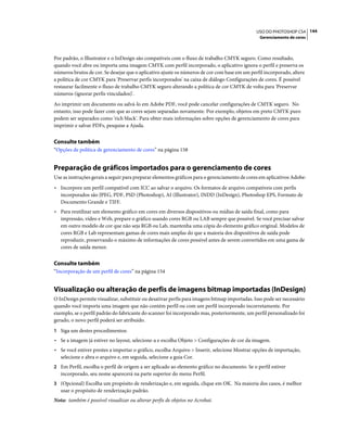 144USO DO PHOTOSHOP CS4
Gerenciamento de cores
Por padrão, o Illustrator e o InDesign são compatíveis com o fluxo de trabalho CMYK seguro. Como resultado,
quando você abre ou importa uma imagem CMYK com perfil incorporado, o aplicativo ignora o perfil e preserva os
números brutos de cor. Se desejar que o aplicativo ajuste os números de cor com base em um perfil incorporado, altere
a política de cor CMYK para 'Preservar perfis incorporados' na caixa de diálogo Configurações de cores. É possível
restaurar facilmente o fluxo de trabalho CMYK seguro alterando a política de cor CMYK de volta para 'Preservar
números (ignorar perfis vinculados)'.
Ao imprimir um documento ou salvá-lo em Adobe PDF, você pode cancelar configurações de CMYK seguro. No
entanto, isso pode fazer com que as cores sejam separadas novamente. Por exemplo, objetos em preto CMYK puro
podem ser separados como 'rich black'. Para obter mais informações sobre opções de gerenciamento de cores para
imprimir e salvar PDFs, pesquise a Ajuda.
Consulte também
“Opções de política de gerenciamento de cores” na página 158
Preparação de gráficos importados para o gerenciamento de cores
Use as instruções gerais a seguir para preparar elementos gráficos para o gerenciamento de cores em aplicativos Adobe:
• Incorpore um perfil compatível com ICC ao salvar o arquivo. Os formatos de arquivo compatíveis com perfis
incorporados são JPEG, PDF, PSD (Photoshop), AI (Illustrator), INDD (InDesign), Photoshop EPS, Formato de
Documento Grande e TIFF.
• Para reutilizar um elemento gráfico em cores em diversos dispositivos ou mídias de saída final, como para
impressão, vídeo e Web, prepare o gráfico usando cores RGB ou LAB sempre que possível. Se você precisar salvar
em outro modelo de cor que não seja RGB ou Lab, mantenha uma cópia do elemento gráfico original. Modelos de
cores RGB e Lab representam gamas de cores mais amplas do que a maioria dos dispositivos de saída pode
reproduzir, preservando o máximo de informações de cores possível antes de serem convertidos em uma gama de
cores de saída menor.
Consulte também
“Incorporação de um perfil de cores” na página 154
Visualização ou alteração de perfis de imagens bitmap importadas (InDesign)
O InDesign permite visualizar, substituir ou desativar perfis para imagens bitmap importadas. Isso pode ser necessário
quando você importa uma imagem que não contém perfil ou com um perfil incorporado incorretamente. Por
exemplo, se o perfil padrão do fabricante do scanner foi incorporado mas, posteriormente, um perfil personalizado foi
gerado, o novo perfil poderá ser atribuído.
1 Siga um destes procedimentos:
• Se a imagem já estiver no layout, selecione-a e escolha Objeto > Configurações de cor da imagem.
• Se você estiver prestes a importar o gráfico, escolha Arquivo > Inserir, selecione Mostrar opções de importação,
selecione e abra o arquivo e, em seguida, selecione a guia Cor.
2 Em Perfil, escolha o perfil de origem a ser aplicado ao elemento gráfico no documento. Se o perfil estiver
incorporado, seu nome aparecerá na parte superior do menu Perfil.
3 (Opcional) Escolha um propósito de renderização e, em seguida, clique em OK. Na maioria dos casos, é melhor
usar o propósito de renderização padrão.
Nota: também é possível visualizar ou alterar perfis de objetos no Acrobat.
 