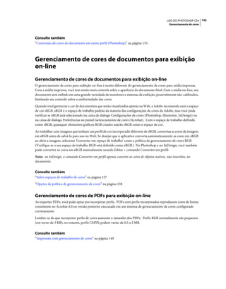145USO DO PHOTOSHOP CS4
Gerenciamento de cores
Consulte também
“Conversão de cores do documento em outro perfil (Photoshop)” na página 155
Gerenciamento de cores de documentos para exibição
on-line
Gerenciamento de cores de documentos para exibição on-line
O gerenciamento de cores para exibição on-line é muito diferente do gerenciamento de cores para mídia impressa.
Com a mídia impressa, você tem muito mais controle sobre a aparência do documento final. Com a mídia on-line, seu
documento será exibido em uma grande variedade de monitores e sistemas de exibição, possivelmente não-calibrados,
limitando seu controle sobre a uniformidade das cores.
Quando você gerenciar a cor de documentos que serão visualizados apenas na Web, a Adobe recomenda usar o espaço
de cor sRGB. sRGB é o espaço de trabalho padrão da maioria das configurações de cores da Adobe, mas você pode
verificar se sRGB está selecionado na caixa de diálogo Configurações de cores (Photoshop, Illustrator, InDesign) ou
na caixa de diálogo Preferências no painel Gerenciamento de cores (Acrobat). Com o espaço de trabalho definido
como sRGB, quaisquer elementos gráficos RGB criados usarão sRGB como o espaço de cor.
Ao trabalhar com imagens que tenham um perfil de cor incorporado diferente de sRGB, convertas as cores da imagem
em sRGB antes de salvá-la para uso na Web. Se desejar que o aplicativo converta automaticamente as cores em sRGB
ao abrir a imagem, selecione 'Converter em espaço de trabalho' como a política de gerenciamento de cores RGB.
(Verifique se o seu espaço de trabalho RGB está definido como sRGB.) No Photoshop e no InDesign, você também
pode converter as cores em sRGB manualmente usando Editar > comando Converter em perfil.
Nota: no InDesign, o comando Converter em perfil apenas converte as cores de objetos nativos, não inseridos, no
documento.
Consulte também
“Sobre espaços de trabalho de cores” na página 157
“Opções de política de gerenciamento de cores” na página 158
Gerenciamento de cores de PDFs para exibição on-line
Ao exportar PDFs, você pode optar por incorporar perfis. PDFs com perfis incorporados reproduzem cores de forma
consistente no Acrobat 4.0 ou versão posterior executado em um sistema de gerenciamento de cores configurado
corretamente.
Lembre-se de que incorporar perfis de cores aumenta o tamanho dos PDFs. Perfis RGB normalmente são pequenos
(em torno de 3 KB); no entanto, perfis CMYK podem variar de 0,5 a 2 MB.
Consulte também
“Impressão com gerenciamento de cores” na página 149
 