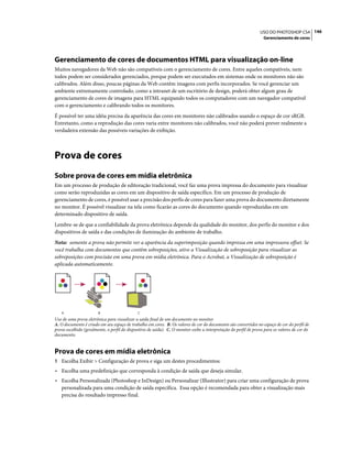 146USO DO PHOTOSHOP CS4
Gerenciamento de cores
Gerenciamento de cores de documentos HTML para visualização on-line
Muitos navegadores da Web não são compatíveis com o gerenciamento de cores. Entre aqueles compatíveis, nem
todos podem ser considerados gerenciados, porque podem ser executados em sistemas onde os monitores não são
calibrados. Além disso, poucas páginas da Web contêm imagens com perfis incorporados. Se você gerenciar um
ambiente extremamente controlado, como a intranet de um escritório de design, poderá obter algum grau de
gerenciamento de cores de imagens para HTML equipando todos os computadores com um navegador compatível
com o gerenciamento e calibrando todos os monitores.
É possível ter uma idéia precisa da aparência das cores em monitores não calibrados usando o espaço de cor sRGB.
Entretanto, como a reprodução das cores varia entre monitores não calibrados, você não poderá prever realmente a
verdadeira extensão das possíveis variações de exibição.
Prova de cores
Sobre prova de cores em mídia eletrônica
Em um processo de produção de editoração tradicional, você faz uma prova impressa do documento para visualizar
como serão reproduzidas as cores em um dispositivo de saída específico. Em um processo de produção de
gerenciamento de cores, é possível usar a precisão dos perfis de cores para fazer uma prova do documento diretamente
no monitor. É possível visualizar na tela como ficarão as cores do documento quando reproduzidas em um
determinado dispositivo de saída.
Lembre-se de que a confiabilidade da prova eletrônica depende da qualidade do monitor, dos perfis do monitor e dos
dispositivos de saída e das condições de iluminação do ambiente de trabalho.
Nota: somente a prova não permite ver a aparência da superimposição quando impressa em uma impressora offset. Se
você trabalha com documentos que contêm sobreposições, ative a Visualização de sobreposição para visualizar as
sobreposições com precisão em uma prova em mídia eletrônica. Para o Acrobat, a Visualização de sobreposição é
aplicada automaticamente.
Uso de uma prova eletrônica para visualizar a saída final de um documento no monitor
A. O documento é criado em seu espaço de trabalho em cores. B. Os valores de cor do documento são convertidos no espaço de cor do perfil de
prova escolhido (geralmente, o perfil do dispositivo de saída). C. O monitor exibe a interpretação do perfil de prova para os valores de cor do
documento.
Prova de cores em mídia eletrônica
1 Escolha Exibir > Configuração de prova e siga um destes procedimentos:
• Escolha uma predefinição que corresponda à condição de saída que deseja simular.
• Escolha Personalizada (Photoshop e InDesign) ou Personalizar (Illustrator) para criar uma configuração de prova
personalizada para uma condição de saída específica. Essa opção é recomendada para obter a visualização mais
precisa do resultado impresso final.
A B C
 